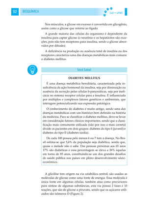 EaD • UFMS92 BIOQUÍMICA
Nos músculos, a glicose em excesso é convertida em glicogênio,
assim como a glicose que retorna ao fígado.
A grande maioria das células do organismo é dependente da
insulina para captar glicose (o neurônio e os hepatócitos são exce-
ções, pois não tem receptores para insulina, sendo a glicose absor-
vidos por difusão).
A deficiência na produção ou ausência total de insulina ou dos
receptores caracteriza uma das doenças metabólicas mais comuns:
o diabetes mellitus.
A glicólise tem origem na via catabólica central, são usadas as
moléculas de glicose como uma fonte de energia. Essa molécula é
única fonte em algumas células, também atua como precursores
para síntese de algumas substâncias, esta via possui 2 fases e 10
reações, que são de glicose a piruvato, sendo que os açúcares utili-
zados são isômeros D (Figura 2).
DIABETES MELLITUS
É uma doença metabólica hereditária, caracterizada pela in-
suficiência da ação hormonal da insulina, seja por diminuição ou
ausência da secreção pelas células b-pancreáticas, seja por inefi-
cácia no sistema receptor celular para a insulina. É influenciada
por múltiplos e complexos fatores genéticos e ambientais, que
interagem potencializando sua expressão patológica.
O conhecimento do diabetes é muito antigo, sendo uma das
doenças metabólicas com um histórico bem definido na história
da medicina. Para se classificar o diabetes mellitus, deve-se levar
em consideração fatores clínicos importantes, sendo que a classi-
ficação mais comumente utilizada (não por isso a mais correta)
divide os pacientes em dois grupos: diabetes do tipo I (juvenil) e
diabetes do tipo II (diabetes tardia).
De cada 100 pessoa pelo menos 6 ou 7 tem a doença. No Bra-
sil estima-se que 5,6% da população seja diabética, sendo que,
quase a metade não o sabe. Das pessoas próximas aos 65 anos
17% são diabéticas e essa percentagem se eleva a 26% aquelas
em torno de 85 anos, constituindo-se um dos grandes desafios
de saúde pública nos países em pleno desenvolvimento sócio-
econômico.
Você Sabia!
 