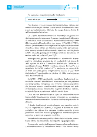 EaD • UFMS98 BIOQUÍMICA
Na segunda, o oxigênio molecular é reduzido:
Nos sistemas vivos, o processo de transferência de elétrons que
conecta essas reações parciais, ocorre através de um caminho com-
plexo que culmina com a liberação de energia livre na forma de
ATP (Adenosina Trifosfato).
Os 12 pares de elétrons envolvidos na oxidação da glicose não
são transferidos diretamente ao O2
. Antes, eles são transferidos para
as coenzimas NAD+
(Nicotinamida Adenina Dinucleotídeo) e FAD
(Flavina adenina Dinucleotídeo) para formar 10 NADH + 2 FADH2
(Tabela 1) nas reações catalisadas pelas enzimas glicolíticas e enzimas
do ciclo do ácido cítrico. Os elétrons passam, então, para uma ca-
deia transportadora de elétrons onde, através da reoxidação do
NADH e FADH2
, participam de redução-oxidação de cerca de 10
centros redox até reduzir O2
em H2
O.
Nesse processo, prótons são liberados da mitocôndria. A ener-
gia livre estocada no gradiente de pH resultante leva à síntese de
ATP a partir de ADP e Pi
através da Fosforilação Oxidativa. A
reoxidação de cada NADH resulta na síntese de 3 ATPs, e a
reoxidação de FADH2
produz 2ATPs, resultando em um total de
38 ATPs para cada glicose completamente oxidada a CO2
e H2
O
(incluindo ATPs produzidos na glicólise e 2 ATPs produzidos no
ciclo do ácido cítrico).
Os NADH e FADH2
produzidos na oxidação da glicose e de ou-
tros substratos são reoxidados na mitocôndria por um processo
que compreende a remoção de seus prótons e elétrons: os prótons
são liberados no meio e os elétrons são conduzidos por uma série
de transportadores de elétrons até o oxigênio. Recebendo elétrons,
o oxigênio liga-se a prótons do meio formando água.
Cada um dos transportadores é capaz de receber elétrons do
transportador imediatamente anterior e transferi-los ao seguinte,
constituindo assim uma cadeia chamada cadeia transportadora de
elétrons.
O doador de elétrons é, invariavelmente, uma coenzima reduzi-
da, e o aceptor final de elétrons, o oxigênio. A maioria dos trans-
portadores de elétrons tem natureza protéica, contendo grupos
prostéticos associados à cadeia polipeptídica; a óxido-redução do
composto se processa no grupo prostético.
Numa terceira fase, designada por fosforilação oxidativa, a mem-
brana interna da mitocôndria desempenha o papel principal.
Como se viu, a mitocôndria possui duas membranas limitantes:
a membrana externa e a membrana interna. Esta última é forte-
 
