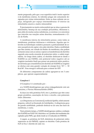 EaD • UFMS 99Metabolismo de Carboidratos
mente pregueada, pelo que a sua superfície total é muito superior
à da membrana externa. As referidas pregas são comumente de-
signadas por cristas mitocondriais. Entre as duas subsiste um es-
paço, designado por espaço intermembranar. O interior da
mitocôndria encerra a matriz mitocondrial.
É precisamente na matriz mitocondrial que se situa o genona da
mitocôndria, herança da sua condição procariótica, ribossonas e,
para além de muitas outras substâncias, os enzimas e os coenzimas
que intervêm nas reacções acima descritas, nomeadamente o Ci-
clo de Krebs.
A membrana interna da mitocôndria possui, como todas as
membranas, proteínas intrínsecas e extrínsecas. Aquelas que in-
tervêm na fosforilação oxidativa possuem a particularidade de se-
rem susceptíveis de captar e de ceder electrões. Dada a mobilidade
que lhes assiste, em virtude da fluidez da membrana, elas podem
contactar umas com as outras e operar as transferências de electrões
segundo uma escala crescente de potenciais redox: a cadeia respi-
ratória. Ao longo desta cadeia, os electrões deslocam-se desde o
NADH2 ou um FADH2, com potencial redox negativo até ao
oxigénio (aceitador final) que possui um potencial redox positivo,
de tal forma que a transferência de electrões do NADH2 ao oxigénio
se efectua com uma grande variação de energia livre: ?Gº = - 52
Kcal.M-1
. Essa energia é utilizada para a síntese de ATP.
Os diferentes componentes da cadeia agrupam-se em 3 com-
plexos, que operam sequencialmente:
Complexo I
O Complexo I é constituído por :
a) a NADH-desidrogenase que actua conjugadamente com um
coenzima, a Flavina Mononucleótido (FMN)
b) duas (ou três) proteínas Fe/S, isto é, proteínas que têm como
grupo prostético, associações de ferro e enxofre, com potenciais
redox diferentes.
c) a Ubiquinona ou Coenzima Q, molécula lipófila, relativamente
pequena, solúvel na bicamada de fosfolípidos. A ubiquinona goza
de grande mobilidade, podendo deslocar-se de uma das faces da
membrana, à outra.
Num primeiro tempo, a NADH-desidrogenase catalisa a oxidação
dos NADH2 em NAD. Os 2 electrões e os 2 protões daí resultantes são
captados pela FMN, que deste modo se vê reduzida em FMNH2.
A seguir, as proteínas de Fe/S, detentoras de potenciais redox
superiores ao da FMNH2, captam os electrões. Cada proteína de
Fe/S só fixa 1 electrão de cada vez.
 