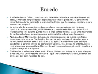  A infância de Brás Cubas, como a de todo membro da sociedade patriarcal brasileira da
época, é marcada por privilégios e caprichos patrocinados pelos pais. O garoto tinha
como “brinquedo” de estimação o negrinho Prudêncio, que lhe servia de montaria e para
maus-tratos em geral
 Na juventude do protagonista, as benesses ficam por conta dos gastos com uma
cortesã, ou prostituta de luxo, chamada Marcela, a quem Brás dedica a célebre frase:
“Marcela amou-me durante quinze meses e onze contos de réis”. Essa é uma das marcas
do estilo machadiano, a maneira como o autor trabalha as figuras de linguagem
 Apaixonado por Marcela, Brás Cubas gasta enormes recursos da família com festas,
presentes e toda sorte de frivolidades. Seu pai, para dar um basta à situação, toma a
resolução mais comum para as classes ricas da época: manda o filho para a Europa
estudar leis e garantir o título de bacharel em Coimbra. Brás Cubas, no entanto, segue
contrariado para a universidade. Marcela não vai, como combinara, despedir-se dele, e a
viagem começa triste e lúgubre.
 Em Coimbra, a vida não se altera muito. Com o diploma nas mãos e total inaptidão para
o trabalho, Brás Cubas retorna ao Brasil e segue sua existência parasitária, gozando dos
privilégios dos bem-nascidos do país.
 