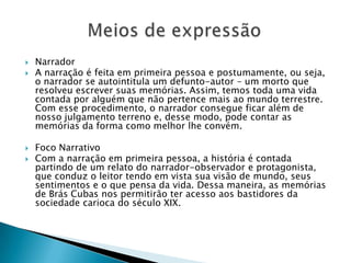  Narrador
 A narração é feita em primeira pessoa e postumamente, ou seja,
o narrador se autointitula um defunto-autor – um morto que
resolveu escrever suas memórias. Assim, temos toda uma vida
contada por alguém que não pertence mais ao mundo terrestre.
Com esse procedimento, o narrador consegue ficar além de
nosso julgamento terreno e, desse modo, pode contar as
memórias da forma como melhor lhe convém.
 Foco Narrativo
 Com a narração em primeira pessoa, a história é contada
partindo de um relato do narrador-observador e protagonista,
que conduz o leitor tendo em vista sua visão de mundo, seus
sentimentos e o que pensa da vida. Dessa maneira, as memórias
de Brás Cubas nos permitirão ter acesso aos bastidores da
sociedade carioca do século XIX.
 