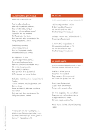 13. ALVOS MAIS QUE A NEVE
Hinário para o culto cristão - 286
Seja bendito o Cordeiro
Que na cruz por nós padeceu!
Seja bendito o Seu sangue
Que por nós, pecadores, verteu!
Salvos do mal nós estamos
Por Tua graça e Teu favor,
Pois que mais alvos que a neve o Teu
sangue nos torna, Senhor.
Alvos mais que a neve,
Alvos mais que a neve,
Pois, em Seu sangue lavados,
Nós temos perdão do Senhor.
Foi espinhosa a coroa
que Jesus por nós suportou;
Foram profundas as chagas
Que nos provam o quanto Ele amou.
Há nessas chagas pureza
Para o indigno pecador,
Pois que mais alvos que a neve,
O Teu sangue nos torna , Senhor.
Se tudo a Ti confessarmos e seguirmos na
Tua luz,
Tu não somente perdoas, purificas tam-
bém, ó Jesus.
Lavas de todo pecado. Que maravilha
esse amor!
Pois que mais alvos que a neve o Teu
sangue nos torna, Senhor.
14. AMADO
© 2010 Aviva Editora (Admin. by Aviva Editora Ltda ME)
Tão incomparável és, Senhor
E tão insondável Teu amor
Ao Teu encontro eu vou
Pra Te entregar meu Louvor
Amado, Senhor meu, incomparável És,
Pra sempre Te adorarei
A minh´alma engradece a Ti
Meu espírito se alegra em Ti
Ao Teu encontro eu vou
Pra Te entregar meu louvor
15. AMOR MAIOR
© 2007 Compromisso Adoração (Admin. by ABASC -
Associação Batista de Ação Social de Curitiba)
Tua Santidade é grande
Teu amor imensurável
Tuas palavras, dentro em mim
Me fazem ver que eu sou Teu
Te adorarei, Te bendirei
És para mim amor maior
És para mim amor melhor
Em Teus braços eu me aconchego
Tua doce voz me leva à descançar
Tua palavra me faz sentir
Consolo e paz, pois sou Teu
Amor maior não há, amor melhor não
há (4x)
“e cantavam em alta voz: “Digno é o
Cordeiro que foi morto de receber poder,
riqueza, sabedoria, força, honra, glória e
louvor! “ (Apocalipse 5.12)
10
CÂNTICOS
PARA
PEQUENOS
GRUPOS
 