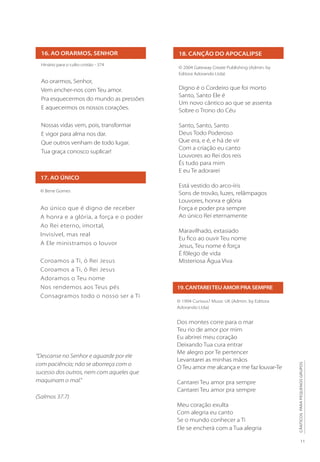 11
CÂNTICOS
PARA
PEQUENOS
GRUPOS
16. AO ORARMOS, SENHOR
17. AO ÚNICO
Hinário para o culto cristão - 374
Ao orarmos, Senhor,
Vem encher-nos com Teu amor.
Pra esquecermos do mundo as pressões
E aquecermos os nossos corações.
Nossas vidas vem, pois, transformar
E vigor para alma nos dar.
Que outros venham de todo lugar.
Tua graça conosco suplicar!
© Bene Gomes
Ao único que é digno de receber
A honra e a glória, a força e o poder
Ao Rei eterno, imortal,
Invisível, mas real
A Ele ministramos o louvor
Coroamos a Ti, ó Rei Jesus
Coroamos a Ti, ó Rei Jesus
Adoramos o Teu nome
Nos rendemos aos Teus pés
Consagramos todo o nosso ser a Ti
18. CANÇÃO DO APOCALIPSE
© 2004 Gateway Create Publishing (Admin. by
Editora Adorando Ltda)
Digno é o Cordeiro que foi morto
Santo, Santo Ele é
Um novo cântico ao que se assenta
Sobre o Trono do Céu
Santo, Santo, Santo
Deus Todo Poderoso
Que era, e é, e há de vir
Com a criação eu canto
Louvores ao Rei dos reis
És tudo para mim
E eu Te adorarei
Está vestido do arco-íris
Sons de trovão, luzes, relâmpagos
Louvores, honra e glória
Força e poder pra sempre
Ao único Rei eternamente
Maravilhado, extasiado
Eu fico ao ouvir Teu nome
Jesus, Teu nome é força
É fôlego de vida
Misteriosa Água Viva
19.CANTAREITEUAMORPRASEMPRE
© 1994 Curious? Music UK (Admin. by Editora
Adorando Ltda)
Dos montes corre para o mar
Teu rio de amor por mim
Eu abrirei meu coração
Deixando Tua cura entrar
Me alegro por Te pertencer
Levantarei as minhas mãos
O Teu amor me alcança e me faz louvar-Te
Cantarei Teu amor pra sempre
Cantarei Teu amor pra sempre
Meu coração exulta
Com alegria eu canto
Se o mundo conhecer a Ti
Ele se encherá com a Tua alegria
“Descanse no Senhor e aguarde por ele
com paciência; não se aborreça com o
sucesso dos outros, nem com aqueles que
maquinam o mal.”
(Salmos 37.7)
 