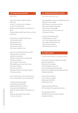 12
CÂNTICOS
PARA
PEQUENOS
GRUPOS
21. COMO AGRADECER A JESUS?
22. COMO É BOM
Hinário para o culto cristão - 422
Como agradecer a Jesus o que fez por mim?
Bênçãos sem medida
Vêm provar o seu amor sem fim
Nem anjos podem expressar
A minha eterna gratidão
Tudo o que sou e o que vier a ser
Eu ofereço a Deus
A Deus demos glória (3x)
Pelas bênçãos sem fim
Com Seu sangue salvou-me
Seu poder transformou-me
A Deus demos glória
Pelas bênçãos sem fim!
© 2008 Aviva Editora (Admin. by Aviva Editora Ltda ME)
Só o Senhor daria Sua vida pra me salvar
Nenhum outro Deus
Morreria em meu lugar
Com Sua graça e Seu amor
Livrou-me dos braços do pecado
Fez de mim herdeiro das bençãos de Deus
(Herdeiro de Deus)
Como é bom Te louvar
Como é bom Te adorar
E dizer que és Senhor
Sobre toda a Terra
Toda Terra Te louva Senhor
Por Teus feitos e Teu grande amor (2x)
Pois grande és Senhor
Grande és Senhor. Grande és Senhor
Grande és Senhor!
20. COM MUITO LOUVOR
Elizeu Gomes
Deus não rejeita oração, oração é
alimento
Nunca vi um justo sem resposta,
ou ficar no sofrimento
Basta somente esperar o que Deus irá
fazer
Quando Ele estende Suas mãos é a hora
de vencer
Então louve, simplesmente louve
Tá chorando, louve,
precisando, louve
Tá sofrendo, louve,
não importa, louve
Seu louvor invade o céu.
Deus vai na frente abrindo caminho
Quebrando as correntes,
tirando os espinhos
Ordena aos anjos pra contigo lutar
Ele abre as portas
pra ninguém mais fechar
Ele trabalha pra o que nele confia
Caminha contigo
de noite ou de dia
Erga suas mãos sua bênção chegou
Comece a cantar
Com muito louvor, com muito louvor,
Com muito louvor, com muito louvor
A gente precisa entender,
o que Deus está falando
Quando Ele fica em silêncio,
é porque está trabalhando
Basta somente esperar o que Deus irá
fazer
Quando Ele estende Suas mãos
é a hora de vencer
 