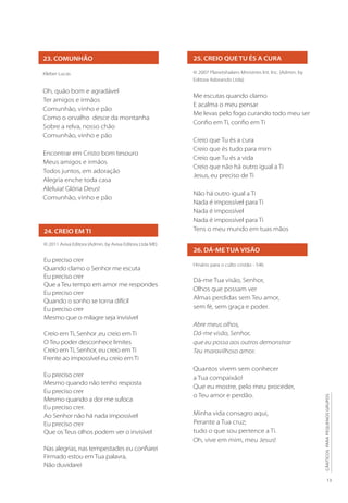 13
CÂNTICOS
PARA
PEQUENOS
GRUPOS
26. DÁ-ME TUA VISÃO
Hinário para o culto cristão - 546
Dá-me Tua visão, Senhor,
Olhos que possam ver
Almas perdidas sem Teu amor,
sem fé, sem graça e poder.
Abre meus olhos,
Dá-me visão, Senhor,
que eu possa aos outros demonstrar
Teu maravilhoso amor.
Quantos vivem sem conhecer
a Tua compaixão!
Que eu mostre, pelo meu proceder,
o Teu amor e perdão.
Minha vida consagro aqui,
Perante a Tua cruz;
tudo o que sou pertence a Ti.
Oh, vive em mim, meu Jesus!
25. CREIO QUE TU ÉS A CURA
© 2007 Planetshakers Ministries Int. Inc. (Admin. by
Editora Adorando Ltda)
Me escutas quando clamo
E acalma o meu pensar
Me levas pelo fogo curando todo meu ser
Confio em Ti, confio em Ti
Creio que Tu és a cura
Creio que és tudo para mim
Creio que Tu és a vida
Creio que não há outro igual a Ti
Jesus, eu preciso de Ti
Não há outro igual a Ti
Nada é impossível para Ti
Nada é impossível
Nada é impossível para Ti
Tens o meu mundo em tuas mãos
24. CREIO EM TI
© 2011 Aviva Editora (Admin. by Aviva Editora Ltda ME)
Eu preciso crer
Quando clamo o Senhor me escuta
Eu preciso crer
Que a Teu tempo em amor me respondes
Eu preciso crer
Quando o sonho se torna difícil
Eu preciso crer
Mesmo que o milagre seja invisível
Creio em Ti, Senhor ,eu creio em Ti
O Teu poder desconhece limites
Creio em Ti, Senhor, eu creio em Ti
Frente ao impossível eu creio em Ti
Eu preciso crer
Mesmo quando não tenho resposta
Eu preciso crer
Mesmo quando a dor me sufoca
Eu preciso crer.
Ao Senhor não há nada impossível
Eu preciso crer
Que os Teus olhos podem ver o invisível
Nas alegrias, nas tempestades eu confiarei
Firmado estou em Tua palavra,
Não duvidarei
23. COMUNHÃO
Kleber Lucas
Oh, quão bom e agradável
Ter amigos e irmãos
Comunhão, vinho e pão
Como o orvalho desce da montanha
Sobre a relva, nosso chão
Comunhão, vinho e pão
Encontrar em Cristo bom tesouro
Meus amigos e irmãos
Todos juntos, em adoração
Alegria enche toda casa
Aleluia! Glória Deus!
Comunhão, vinho e pão
 