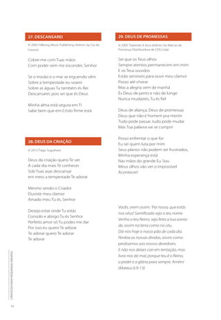 14
CÂNTICOS
PARA
PEQUENOS
GRUPOS
27. DESCANSAREI
28. DEUS DA CRIAÇÃO
© 2002 Hillsong Music Publishing (Admin. by Cia do
Louvor)
Cobre-me com Tuas mãos
Com poder vem me esconder, Senhor
Se o trovão e o mar se erguendo vêm
Sobre a tempestade eu voarei
Sobre as águas Tu também és Rei
Descansarei, pois sei que és Deus
Minha alma está segura em Ti
Sabe bem que em Cristo firme está
© 2012 Tiago Suguihara
Deus da criação quero Te ver
A cada dia mais Te conhecer
Sob Tuas asas descansar
em meio a tempestade Te adorar
Mesmo sendo o Criador
Ouviste meu clamor
Amado meu Tu és, Senhor
Desejo estar onde Tu estás
Consolo e abrigo Tu és Senhor
Perfeito amor só Tu podes me dar
Por isso eu quero Te adorar
Te adorar quero Te adorar
Te adorar
29. DEUS DE PROMESSAS
© 2005 Trazendo A Arca (Admin. by Marcas da
Promessa Distribuidora de CDS Ltda)
Sei que os Teus olhos
Sempre atentos permanecem em mim
E os Teus ouvidos
Estão sensíveis para ouvir meu clamor
Posso até chorar
Mas a alegria vem de manhã
És Deus de perto e não de longe
Nunca mudastes, Tu és fiel
Deus de aliança, Deus de promessas
Deus que não é homem pra mentir
Tudo pode passar, tudo pode mudar
Mas Tua palavra vai se cumprir
Posso enfrentar o que for
Eu sei quem luta por mim
Seus planos não podem ser frustrados,
Minha esperança está
Nas mãos do grande Eu Sou
Meus olhos vão ver o impossível
Acontecer!
Vocês, orem assim: ‘Pai nosso, que estás
nos céus! Santificado seja o teu nome.
Venha o teu Reino; seja feita a tua vonta-
de, assim na terra como no céu.
Dá-nos hoje o nosso pão de cada dia.
Perdoa as nossas dívidas, assim como
perdoamos aos nossos devedores.
E não nos deixes cair em tentação, mas
livra-nos do mal, porque teu é o Reino,
o poder e a glória para sempre. Amém’.
(Mateus 6.9-13)
 