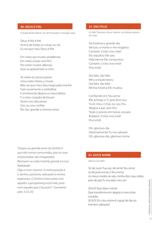 15
CÂNTICOS
PARA
PEQUENOS
GRUPOS
31. DIA FELIZ
© 2006 Thankyou Music (Admin. by Editora Adoran-
do Ltda)
Da história o grande dia
Venceu a morte e me resgatou
Cantarei, Cristo vivo está!
Do sepulcro Ele saiu
Vida eterna Ele conquistou
Cantarei, Cristo vivo está!
Vivo está!
Dia feliz, tão feliz
Meu coração lavou
Dia feliz, tão feliz
Minha história Ele mudou
Confiando em Teu amor
Me achego a Ti, pois livre sou
Tu és meu, Cristo, eu sou Teu
Alegria e paz sem fim
Todo o pranto em breve cessará
Bradarei, Cristo vivo está!
Vivo está!
Oh, glorioso dia
Gloriosamente Tu me salvaste
Oh, glorioso dia, glorioso nome
32. DOCE NOME
Gláucia Carvalho
Só de ouvirTua voz, de sentirTeu amor
só de pronunciar oTeu nome
os meus medos se vão, minha dor, meu sofrer,
pois de pazTu inundas meu ser.
JESUS! Que doce nome!
Que transforma em alegria o meu triste
coração..
JESUS! Só o teu nome é capaz de dar ao
homem salvação!
30. DEUS É FIEL
© Asaph Borba (Admin. by Life Produção e Gravação Ltda.)
Deus é fiel, é fiel
Acima de todas as coisas, eu sei
Eu sei que meu Deus é fiel
Em meio aos muitos problemas
Em meio a lutas sem fim
Por entre muitos dilemas
Que se apresentam a mim
As vezes eu posso passar
Uma noite inteira a chorar
Mas sei que meu Deus logo pela manhã
Fará novamente o sol brilhar
E encherá de alegria os meus lábios
E o meu coração de louvor
Assim vou descansar
Sim, eu vou confiar
No Seu grande e imenso amor
“Graças ao grande amor do Senhor é
que não somos consumidos, pois as suas
misericórdias são inesgotáveis.
Renovam-se cada manhã; grande é a tua
fidelidade!
Digo a mim mesmo: A minha porção é
o Senhor; portanto, nele porei a minha
esperança. O Senhor é bom para com
aqueles cuja esperança está nele, para
com aqueles que o buscam;” (Lamenta-
ções 3.22-25)
 