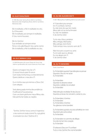 16
CÂNTICOS
PARA
PEQUENOS
GRUPOS
33. ELE É EXALTADO
© 1985 Mountain Spring Music (Admin. by Editora
Adorando Ltda) Straightway Music (Admin. by Editora
Adorando Ltda)
Ele é exaltado, o Rei é exaltado no céu,
Eu O louvarei.
Ele é exaltado, pra sempre é exaltado,
O Seu nome louvarei.
Ele é o Senhor
Sua verdade vai sempre reinar
Terra e céu glorifiquem Seu santo nome
Ele é exaltado, o Rei é exaltado no céu.
34. EU E MINHA CASA
© 2004 Ministerio de Louvor Diante do Trono Ltda
(Admin. by Ministério de Louvor Diante do Trono Ltda)
Quero consagrar meu lar a Ti
O nosso futuro para Te servir
Com toda minha força e entendimento
Quero dedicar o meu lar a Ti
Eu e minha casa serviremos a Deus (3x)
Com alegria
Será abençoada minha descendência
Frutificará à Tua presença
Com um bom perfume meus filhos irão
Irão perfumar todas as nações.
35. EU ME ALEGRO EM TI
©2001HillsongMusicPublishing(Admin.byCiadoLouvor)
A Ti bendirei pra sempre
Em Ti confiarei, Senhor
Eu não terei do que ter medo
Meus pés só na rocha firmarei
Eu não me abalarei
E do Senhor direi
Tu és meu Deus, protetor
Meu refúgio, libertador,
Meu abrigo, torre forte
Todo tempo meu socorro vem de Ti
Não há outro a quem eu ame
Tu és tudo que eu desejo
Eu me alegro em Ti
E do Senhor direi
36. EU TE BENDIREI
Paulo Cezar Baruk
EuTe bendirei quandoTuas bênçãos eu provar
Quando oTeu rio me saciar
EuTe bendirei.
EuTe bendirei
Quando no deserto estiver
Quando a solidão me envolver
EuTe bendirei
Pelas bênçãos recebidasTe dou louvor
Quando as trevas me cercarem, cantar eu vou
EuTe bendirei, ó Senhor
EuTe bendirei
EuTe bendirei, ó Senhor
Teu glorioso nome bendirei
EuTe bendirei quando a luz do sol brilhar em mim
Quando tudo certo estiver
EuTe bendirei.
EuTe bendirei no caminho de aflição
Se a dor tomar meu coração
EuTe bendirei
Ó soberano Deus emTi confiarei
Tu és o meu Senhor,Teu nome bendirei
“Senhor, Senhor nosso, como é majestoso
o teu nome em toda a terra! Tu, cuja glória
é cantada nos céus.” (Salmos 8.1)
 