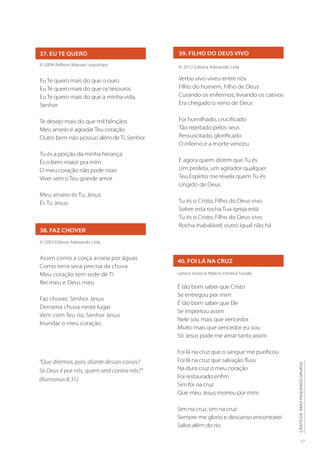 17
CÂNTICOS
PARA
PEQUENOS
GRUPOS
39. FILHO DO DEUS VIVO
© 2012 Editora Adorando Ltda
Verbo vivo viveu entre nós
Filho do homem, Filho de Deus
Curando os enfermos, livrando os cativos
Era chegado o reino de Deus
Foi humilhado, crucificado
Tão rejeitado pelos seus
Ressuscitado, glorificado
O inferno e a morte venceu
E agora quem dizem que Tu és
Um profeta, um agitador qualquer
Teu Espírito me revela quem Tu és
Ungido de Deus
Tu és o Cristo, Filho do Deus vivo
Sobre esta rocha Tua igreja está
Tu és o Cristo, Filho do Deus vivo
Rocha inabalável, outro igual não há
40. FOI LÁ NA CRUZ
Letra e música: Márcio Ferreira Tunala
É tão bom saber que Cristo
Se entregou por mim
É tão bom saber que Ele
Se importou assim
Nele sou mais que vencedor
Muito mais que vencedor eu sou
Só Jesus pode me amar tanto assim
Foi lá na cruz que o sangue me purificou
Foi lá na cruz que salvação fluiu
Na dura cruz o meu coração
Foi restaurado enfim
Sim foi na cruz
Que meu Jesus morreu por mim
Sim na cruz, sim na cruz
Sempre me glorio e descanso encontrarei
Salvo além do rio
37. EU TE QUERO
© 2004 Adilson Massao Suguihara
Eu Te quero mais do que o ouro
Eu Te quero mais do que os tesouros
Eu Te quero mais do que a minha vida,
Senhor
Te desejo mais do que mil bênçãos
Meu anseio é agradar Teu coração
Outro bem não possuo além deTi, Senhor
Tu és a porção da minha herança
És o bem maior pra mim
O meu coração não pode mais
Viver sem o Teu grande amor
Meu anseio és Tu, Jesus
És Tu Jesus
38. FAZ CHOVER
© 2003 Editora Adorando Ltda
Assim como a corça anseia por águas
Como terra seca precisa da chuva
Meu coração tem sede de Ti
Rei meu e Deus meu
Faz chover, Senhor Jesus
Derrama chuva neste lugar
Vem com Teu rio, Senhor Jesus
Inundar o meu coração
“Que diremos, pois, diante dessas coisas?
Se Deus é por nós, quem será contra nós?”
(Romanos 8.31)
 