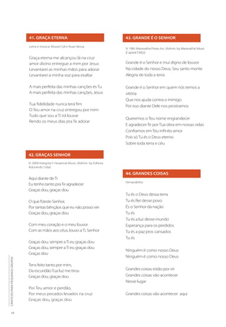 18
CÂNTICOS
PARA
PEQUENOS
GRUPOS
41. GRAÇA ETERNA
Letra e música: Mozart Gil e Ruan Bessa
Graça eterna me alcançou lá na cruz
amor divino entregue a mim por Jesus
Levantarei as minhas mãos para adorar
Levantarei a minha voz para exaltar
A mais perfeita das minhas canções és Tu
A mais perfeita das minhas canções, Jesus
Tua fidelidade nunca terá fim
O Teu amor na cruz entregou por mim
Tudo que sou a Ti irá louvar
Rendo os meus dias pra Te adorar
42. GRAÇAS SENHOR
© 2004 Integrity’s Hosanna! Music (Admin. by Editora
Adorando Ltda)
Aqui diante deTi
Eu tenho tanto praTe agradecer
Graças dou, graças dou
O que fizeste Senhor,
Por tantas bênçãos que eu não posso ver
Graças dou, graças dou
Com meu coração e o meu louvor
Com as mãos aos céus, louvo aTi, Senhor
Graças dou, sempre aTi eu graças dou
Graças dou, sempre aTi eu graças dou
Graças dou
Tens feito tanto por mim,
Da escuridãoTua luz me tirou
Graças dou, graças dou
Por Teu amor e perdão,
Por meus pecados levados na cruz
Graças dou, graças dou
43. GRANDE É O SENHOR
© 1985 Maranatha Praise, Inc. (Admin. by Maranatha! Music
(Capitol CMG))
Grande é o Senhor e mui digno de louvor
Na cidade do nosso Deus, Seu santo monte
Alegria de toda a terra
Grande é o Senhor em quem nós temos a
vitória
Que nos ajuda contra o inimigo
Por isso diante Dele nos prostramos
Queremos o Teu nome engrandecer
E agradecer-Te por Tua obra em nossas vidas
Confiamos em Teu infinito amor
Pois só Tu és o Deus eterno
Sobre toda terra e céu
44. GRANDES COISAS
Fernandinho
Tu és o Deus dessa terra
Tu és Rei desse povo
És o Senhor da nação
Tu és
Tu és a luz desse mundo
Esperança para os perdidos
Tu és a paz pros cansados
Tu és
Ninguém é como nosso Deus
Ninguém é como nosso Deus
Grandes coisas estão por vir
Grandes coisas vão acontecer
Nesse lugar
Grandes coisas vão acontecer aqui
 