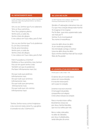 19
CÂNTICOS
PARA
PEQUENOS
GRUPOS
46. LEVA-ME ALÉM
© 2003 Trazendo A Arca (Admin. by Marcas da
Promessa Distribuidora de CDS Ltda)
Render a Ti adoração e derramar meu ser
É o que meu coração deseja toda manhã
Te imaginar é me inspirar
Pra Te dizer, que estou apaixonado cada
vez mais por Ti
Senhor, Tu és incomparável
Teu nome é maravilhoso
Leva-me além, leva-me além
A um nível mais profundo
De intimidade contigo, ó Senhor
Leva-me além, leva-me além
Que a minha vida flua mais da Tua unção
Mais do Teu poder
47.LEVANTAATUAVOZEANUNCIA
Hinário para o culto cristão - 536
O clamor de um mundo novo
cresce em nossa direção;
é a voz do nosso povo
sem a paz no coração.
Levanta a tua voz e anuncia
A mensagem do perdão;
compartilha com alegria:
Cristo salva e dá paz ao coração
Para o mundo triste e aflito
levantemos nossa voz
por Jesus, Senhor bendito,
que na cruz sofreu por nós.
Bens e vidas colocados
no altar do Salvador,
por Jesus multiplicados,
serão bênçãos do amor.
45. INFINITAMENTE MAIS
© 2001 Integrity’s Hosanna! Music (Admin. by Editora
Adorando Ltda) Lifesong/Brazil (Admin. by Editora
Adorando Ltda)
Sim, eu sei, Senhor que Tu és soberano
Tens os Teus caminhos,
Tens Teus próprios planos
Venho pois, a cada dia,
Venho cheio de alegria
E me coloco em Tuas mãos, pois És fiel
Sim, eu seu Senhor que Tu és poderoso
És um Deus tremendo
Pai de amor bondoso
Venho pois, a cada dia
Venho cheio de alegria
E me coloco em Tuas mãos, pois És fiel
Fiel é Tua palavra, ó Senhor!
Perfeitos os Teus caminhos, meu Senhor!
Pois sei em quem tenho crido
Também sei que és poderoso
Pra fazer infinitamente mais (2x)
Do que tudo que pedimos
Infinitamente mais
Do que tudo que sentimos
Infinitamente mais
Do que tudo que pensamos
Infinitamente mais
Do que tudo que nós cremos
Infinitamente mais!
“Senhor, Senhor nosso, como é majestoso
o teu nome em toda a terra! Tu, cuja glória
é cantada nos céus.” (Salmos 8.1)
 