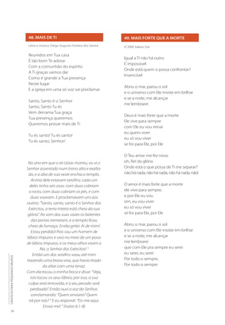 20
CÂNTICOS
PARA
PEQUENOS
GRUPOS
48. MAIS DE TI
Letra e música: Diego Augusto Ferreira dos Santos
Reunidos em Tua casa
É tão bom Te adorar
Com a comunhão do espírito
A Ti graças vamos dar
Como é grande a Tua presença
Neste lugar
E a igreja em uma só voz vai proclamar
Santo, Santo é o Senhor
Santo, Santo Tu és
Vem derrama Tua graça
Tua presença queremos
Queremos provar mais de Ti
Tu és santo! Tu és santo!
Tu és santo, Senhor!
49. MAIS FORTE QUE A MORTE
© 2009 Juliano Son
Igual a Ti não há outro
É impossível
Onde está quem o possa confrontar?
Invencível
Abriu o mar, parou o sol
e o universo com Ele insiste em brilhar
e se a noite, me alcançar
me lembrarei
Deus é mais forte que a morte
Ele vive para sempre
com Ele eu vou reinar
eu quero viver
eu só vou viver
se for para Ele, por Ele
O Teu amor me fez novo
oh, Rei da glória
Onde está o que possa de Ti me separar?
não há nada, não há nada, não há nada, não!
O amor é mais forte que a morte
ele vive para sempre,
e por Ele eu vou
sim, eu vou viver
eu só vou viver
se for para Ele, por Ele
Abriu o mar, parou o sol
e o universo com Ele insiste em brilhar
e se a noite, me alcançar
me lembrarei
que com Ele pra sempre eu serei
eu serei, eu serei
Por todo o sempre,
Por todo o sempre
No ano em que o rei Uzias morreu, eu vi o
Senhor assentado num trono alto e exalta-
do, e a aba de sua veste enchia o templo.
Acima dele estavam serafins; cada um
deles tinha seis asas: com duas cobriam
o rosto, com duas cobriam os pés, e com
duas voavam. E proclamavam uns aos
outros: “Santo, santo, santo é o Senhor dos
Exércitos, a terra inteira está cheia da sua
glória”. Ao som das suas vozes os batentes
das portas tremeram, e o templo ficou
cheio de fumaça. Então gritei: Ai de mim!
Estou perdido! Pois sou um homem de
lábios impuros e vivo no meio de um povo
de lábios impuros; e os meus olhos viram o
Rei, o Senhor dos Exércitos! “
Então um dos serafins voou até mim
trazendo uma brasa viva, que havia tirado
do altar com uma tenaz.
Com ela tocou a minha boca e disse: “Veja,
isto tocou os seus lábios; por isso, a sua
culpa será removida, e o seu pecado será
perdoado”. Então ouvi a voz do Senhor,
conclamando: “Quem enviarei? Quem
irá por nós? “ E eu respondi: “Eis-me aqui.
Envia-me! “ (Isaías 6.1-8)
 
