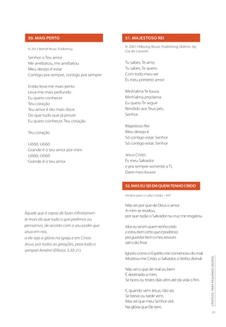21
CÂNTICOS
PARA
PEQUENOS
GRUPOS
51. MAJESTOSO REI
© 2001 Hillsong Music Publishing (Admin. by
Cia do Louvor)
Tu sabes, Te amo
Tu sabes, Te quero
Com todo meu ser
És meu primeiro amor
Minh’alma Te louva
Minh’alma proclama
Eu quero Te seguir
Rendido aos Teus pés,
Senhor
Majestoso Rei
Meu desejo é
Só contigo estar, Senhor
Só contigo estar, Senhor
Jesus Cristo
És meu Salvador
e pra sempre somente a Ti,
Darei meu louvor
50. MAIS PERTO
© 2012 Bethel Music Publishing
Senhor o Teu amor
Me arrebatou, me arrebatou
Meu desejo é estar
Contigo pra sempre, contigo pra sempre
Então leva-me mais perto
Leva-me mais profundo
Eu quero conhecer
Teu coração
Teu amor é tão mais doce
Do que tudo que já provei
Eu quero conhecer, Teu coração
Teu coração
Uôôô, Uôôô
Grande é o teu amor por mim
Uôôô, Uôôô
Grande é o teu amor
52.MASEUSEIEMQUEMTENHOCRIDO
Hinário para o culto cristão - 447
Não sei por que de Deus o amor
A mim se revelou,
por que razão o Salvador na cruz me resgatou.
Maseuseiemquemtenhocrido
eestoubemcertoqueépoderoso
praguardarbemomeutesouro
atéodiafinal.
Ignoro como o Espírito me convenceu do mal,
Mostrou-me Cristo, o Salvador, oVerbo divinal.
Não sei o que de mal ou bem
É destinado a mim,
Se bons ou tristes dias vêm até da vida o fim.
E, quando vem Jesus, não sei,
Se breve ou tarde vem,
Mas sei que meu Senhor virá
Na glória que Ele tem.
Àquele que é capaz de fazer infinitamen-
te mais do que tudo o que pedimos ou
pensamos, de acordo com o seu poder que
atua em nós,
a ele seja a glória na igreja e em Cristo
Jesus, por todas as gerações, para todo o
sempre! Amém! (Efésios 3.20-21)
 