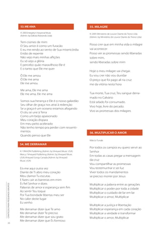 22
CÂNTICOS
PARA
PEQUENOS
GRUPOS
55. MILAGRE
© 2005 Ministerio de Louvor Diante do Trono Ltda
(Admin. by Ministério de Louvor Diante do Trono Ltda)
Posso crer que em minha vida o milagre
vai acontecer
Posso ver as promessas sendo liberadas
sobre mim,
sendo liberadas sobre mim
Hoje o meu milagre vai chegar.
Eu vou crer não vou duvidar
O preço que foi pago ali na cruz
me da vitória nesta hora
Tua morte, Tua cruz, Teu sangue derra-
mado no Calvário
Está selado foi consumado.
Vivo hoje, livre do pecado.
Vivo as promessas dos milagres
53.MEAMA
© 2005 Integrity’s Hosanna! Music
(Admin. by Editora Adorando Ltda)
Tem ciúmes de mim
O Seu amor é como um furacão
E eu me rendo ao vento de Sua misericórdia
Então de repente
Não vejo mais minhas aflições
Eu só vejo a glória
E percebo quão maravilhoso Ele é
E o tanto que Ele me quer
Ô Ele me amou
Ô Ele me ama
Ele me amou
Me ama, Ele me ama
Ele me ama, Ele me ama
Somos sua herança e Ele é o nosso galardão
Seu olhar de graça nos atrai à redenção
Se a graça é um oceano estamos afogando
O céu se une à Terra
Como um beijo apaixonado
Meu coração dispara
Em meu peito acelerado
Não tenho tempo pra perder com ressenti-
mentos
Quando penso que Ele
56. MULTIPLICAR O AMOR
Márcio Tunala
Por todos os campos eu quero servir ao
Senhor
Em todas as casas pregar a mensagem
da cruz
Vou compartilhar as promessas
Vou testemunhar e ser luz
Viver todos os mandamentos
se preciso morrer por Jesus
Multiplicar a palavra entre as gerações
Multiplicar o poder por toda a cidade
Multiplicar o cuidado de lar em lar
Multiplicar o amor, Multiplicar
Multiplicar a justiça e libertação
Multiplicar esperança em cada coração
Multiplicar a verdade e transformar
Multiplicar o amor, Multiplicar
54. ME DERRAMAR
© 1994 ION Publishing (Admin. by Vineyard Music USA)
Mercy / Vineyard Publishing (Admin. by Vineyard Music
USA) Vineyard Songs Canada (Admin. by Vineyard
Music USA)
Eis-me aqui outra vez
Diante de Ti abro meu coração
Meu clamor Tu escutas
E fazes cair as barreiras em mim
És fiel Senhor e dizes
Palavras de amor e esperança sem fim
Ao sentir Teu toque
Por Tua bondade libertas meu ser
No calor deste lugar
Eu venho
Me derramar dizer que Te amo
Me derramar dizer Te preciso
Me derramar dizer que sou grato
Me derramar dizer que És formoso
 