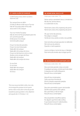 23
CÂNTICOS
PARA
PEQUENOS
GRUPOS
58. NOME BOM, DOCE A FÉ
59. NOSSA FÉ JESUS CONTEMPLARÁ
Hinário para o culto cristão - 174
Nome santo e venerável é Jesus, o amado teu.
Rei dos reis, Senhor eterno,
tu o aclamarás no céu.
Nome bom, doce a fé, a esperança do porvir.
Nome bom, doce a fé, a esperança do porvir.
Oh, que nome tão precioso,
Pois alegra o coração!
Sendo por Jesus aceito, tu terás o seu perdão.
Este nome leva sempre para bem te defender.
Ele é arma ao teu alcance
Quando o mal te aparecer.
Leva tu contigo o nome de Jesus, o Salvador.
Este nome dá consolo, seja no lugar que for.
Hinário para o culto cristão - 338
Deus promete grandes coisas conceder
A qualquer que peça, crendo que há de obter
A resposta, sem na fé enfraquecer.
Nossa fé Jesus contemplará
NossaféJesuscontemplará;
TudooqueJesusPrometedá.
Elevêocoraçãoerespondeapetição;
NossaféJesuscontemplará
Deus tem prometido a quem não duvidar
Dar-lhe tudo quanto a Ele suplicar;
Ele o prometeu e não irá negar.
Nossa fé Jesus contemplará.
Deus já grandes maravilhas operou
Por alguém que firme nele confiou
E que da promessa em nada duvidou.
Nossa fé Jesus contemplará
57. NADA ALÉM DO SANGUE
© 2004Thankyou Music (Admin. by Editora
Adorando Ltda)
Teu sangue leva-me além
A todas as alturas onde ouço a Tua voz
Fala de Tua justiça pela minha vida
Jesus este é o Teu sangue
Tua cruz mostra Tua graça
Fala do amor do Pai que prepara para nós
Um caminho para Ele
Onde posso me achegar
Somente pelo sangue
O que nos lava dos pecados
O que nos traz restauração
Nada além do sangue
Nada além do sangue de Jesus
O que nos faz brancos como a neve
Aceitos como amigos de Deus
Nada além do sangue
Nada além do sangue de Jesus
Eu sou livre
Eu sou livre
Nada além do sangue
Nada além do sangue
De Jesus
“Por essa causa também sofro, mas não
me envergonho, porque sei em quem
tenho crido e estou bem certo de que ele
é poderoso para guardar o meu depósito
até aquele dia.” (2 Timóteo 1.12)
 