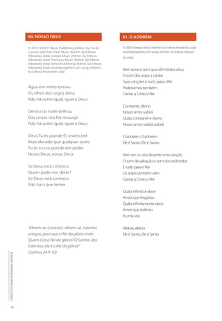 24
CÂNTICOS
PARA
PEQUENOS
GRUPOS
60. NOSSO DEUS
© 2010 SHOUT! Music Publishing (Admin. by Cia do
Louvor) Said And Done Music (Admin. by Editora
Adorando Ltda) sixsteps Music (Admin. by Editora
Adorando Ltda) Thankyou Music (Admin. by Editora
Adorando Ltda) Vamos Publishing (Admin. by Editora
Adorando Ltda) worshiptogether.com songs (Admin.
by Editora Adorando Ltda)
Água em vinho tornou
Os olhos dos cegos abriu
Não há outro igual, igual a Deus
Dentro da noite brilhou
Das cinzas nos fez ressurgir
Não há outro igual, igual a Deus
Deus Tu és grande És invencível
Mais elevado que qualquer outro
Tu és a cura grande em poder
Nosso Deus, nosso Deus
Se Deus está conosco
Quem pode nos deter?
Se Deus está conosco
Não há o que temer
61. O ADOREM
© 2003 sixsteps Music (Admin. by Editora Adorando Ltda)
worshiptogether.com songs (Admin. by Editora Adoran-
do Ltda)
Vemouvirosomquevêmládoscéus
Osomdosanjosacantar
SuascançõesetudoparaoRei
Poderíamostambém
CantaraCristooRei
Constante,divino
Nossoamorsubirá
Quãoconstanteedivino
Nossoamorsubirá,subirá
Oadorem,Oadorem
EleéSanto,EleéSanto
Vemveroscéuslevanteumacanção
Osomdasalvaçãoosomdosredimidos
EtudoparaoRei
Osanjostambémvêm
CantaraCristooRei
Quãoinfinitoedoce
Amorqueresgatou
Quãoinfinitamentedoce
Amorqueredimiu
Aumavoz
Aleluia,aleluia
EleéSanto,EleéSanto
“Abram-se, ó portais; abram-se, ó portas
antigas, para que o Rei da glória entre.
Quem é esse Rei da glória? O Senhor dos
Exércitos; ele é o Rei da glória!”
(Salmos 24.9-10)
 