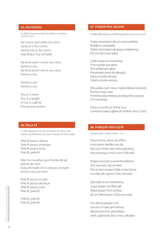 26
CÂNTICOS
PARA
PEQUENOS
GRUPOS
65. PAI NOSSO
© 2009 Forerunner Worship (Admin. by Music
Services, Inc.)
Pai nosso, que estás nos céus
Santo é o Teu nome
Venha nós o, Teu reino
Seja feita a Tua vontade
Na terra assim como nos céus
Venha o céu
Na terra assim como nos céus
Venha o céu
Venha o céu
Venha o céu
Teu, é o reino
Teu, é o poder
e Tua, é a glória
Pra sempre amém
66. PELA FÉ
© 2007 Ministerio de Louvor Diante do Trono Ltda
(Admin. by Ministério de Louvor Diante do Trono Ltda)
Pela fé posso clamar
Pela fé posso enxergar
Pela fé posso tocar
Pela fé, pela fé
Não há muralhas que ficarão de pé
diante de mim
Estou firmado em Cristo pra sempre
tenho a luz em mim
Pela fé posso mudar
Pela fé posso alcançar
Pela fé posso viver
Pela fé, pela fé
Pela fé, pela fé
Pela fé, pela fé
67. PODER PRA SALVAR
© 2006 Hillsong Music Publishing (Admin. by Cia do Louvor)
Todos necessitam de um amor perfeito
Perdão e compaixão
Todos necessitam de graça e esperança
De um Deus que salva
Cristo move as montanhas
E tem poder pra salvar
Tem poder pra salvar
Pra sempre autor da salvação
Jesus a morte venceu
Sobre a morte venceu
Me aceitas com meus medos falhas e temores
Enche o meu viver
A minha vida entrego pra seguirTeus passos
ATi me rendo
Possa o mundo ver brilhar a luz
Cantamos para a glória do Senhor Jesus Cristo
68. PORQUE VIVO ESTÁ
Hinário para o culto cristão - 137
Deus enviou Jesus, seu Filho,
e seu amor perdão nos dá.
Na cruz morreu por meus pecados,
mas ressurgiu e vivo com o Pai está.
Porquevivoestá,oamanhãenfrento.
Sim,vivoestá,nãotemerei.
Poiseubemseiqueédeleomeufuturo,
eavidavaleapena.Cristovivoestá.
Que belo é um nenezinho,
e que prazer um filho dá!
Maior prazer é ter certeza
de um feliz futuro: Cristo vivo está.
Um dia irei passar o rio,
vencer a morte sem temor.
Morrer pra mim será vitória:
verei a glória de Jesus meu Salvador.
 