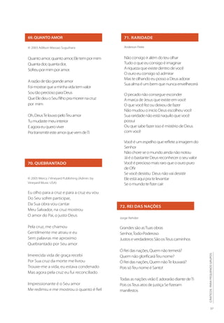 27
CÂNTICOS
PARA
PEQUENOS
GRUPOS
72. REI DAS NAÇÕES
Jorge Rehder
Grandes são asTuas obras
Senhor,Todo-Poderoso
Justos e verdadeiros São osTeus caminhos
Ó Rei das nações, Quem não temerá?
Quem não glorificaráTeu nome?
Ó Rei das nações, Quem nãoTe louvará?
Pois sóTeu nome é Santo!
Todas as nações virão E adorarão diante deTi
Pois osTeus atos de justiça Se fizeram
manifestos
69. QUANTO AMOR
© 2003 Adilson Massao Suguihara
Quantoamor,quantoamor,Eletempormim
Quantador,quantador,
Sofreupormimporamor.
Arazãodetãograndeamor
Foimostrarqueaminhavidatemvalor
SoutãopreciosoparaDeus
QueEledeuoSeufilhopramorrernacruz
por mim
Oh,DeusTelouvopeloTeuamor
Tumudastemeuinterior
Eagoraeuqueroviver
PratransmitiresteamorquevemdeTi
70. QUEBRANTADO
© 2005 Mercy / Vineyard Publishing (Admin. by
Vineyard Music USA)
Eu olho para a cruz e para a cruz eu vou
Do Seu sofrer participar,
Da Sua obra vou cantar
Meu Salvador, na cruz mostrou
O amor do Pai, o justo Deus
Pela cruz, me chamou
Gentilmente me atraiu e eu
Sem palavras me aproximo
Quebrantado por Seu amor
Imerecida vida de graça recebi
Por Sua cruz da morte me livrou
Trouxe-me a vida, eu estava condenado
Mas agora pela cruz eu fui reconciliado
Impressionante é o Seu amor
Me redimiu e me mostrou o quanto é fiel
71. RARIDADE
Anderson Freire
Não consigo ir além do teu olhar
Tudo o que eu consigo é imaginar
A riqueza que existe dentro de você
O ouro eu consigo só admirar
Mas te olhando eu posso a Deus adorar
Sua alma é um bem que nunca envelhecerá
O pecado não consegue esconder
A marca de Jesus que existe em você
O que você fez ou deixou de fazer
Não mudou o inicio Deus escolheu você
Sua raridade não está naquilo que você
possui
Ou que sabe fazer isso é mistério de Deus
com você
Você é um espelho que reflete a imagem do
Senhor
Não chore se o mundo ainda não notou
Já é o bastante Deus reconhecer o seu valor
Você é precioso mais raro que o ouro puro
de Ofir
Se você desistiu Deus não vai desistir
Ele está aqui pra te levantar
Se o mundo te fizer cair
 