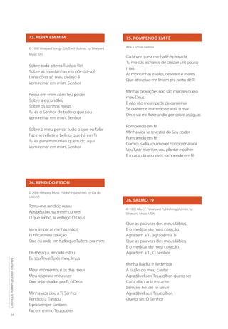 28
CÂNTICOS
PARA
PEQUENOS
GRUPOS
73. REINA EM MIM
© 1998 Vineyard Songs (UK/Eire) (Admin. by Vineyard
Music UK)
Sobre toda a terra Tu és o Rei
Sobre as montanhas e o pôr-do-sol
Uma coisa só meu desejo é
Vem reinar em mim, Senhor
Reina em mim com Teu poder
Sobre a escuridão,
Sobre os sonhos meus
Tu és o Senhor de tudo o que sou
Vem reinar em mim, Senhor
Sobre o meu pensar tudo o que eu falar
Faz-me refletir a beleza que há em Ti
Tu és para mim mais que tudo aqui
Vem reinar em mim, Senhor
74. RENDIDO ESTOU
© 2008 Hillsong Music Publishing (Admin. by Cia do
Louvor)
Toma-me, rendido estou
Aos pés da cruz me encontrei
O que tenho,Te entrego Ó Deus
Vem limpar as minhas mãos
Purificar meu coração
Que eu ande em tudo queTu tens pra mim
Eis-me aqui, rendido estou
Eu souTeu eTu és meu, Jesus
Meus momentos e os dias meus
Meu respirar e meu viver
Que sejam todos praTi, ó Deus
Minha vida dou aTi, Senhor
Rendido aTi estou
E pra sempre cantarei:
Faz em mim oTeu querer
75. ROMPENDO EM FÉ
Ana e Edson Feitosa
Cada vez que a minha fé é provada
Tu me dás a chance de crescer um pouco
mais
As montanhas e vales, desertos e mares
Que atravesso me levam pra perto deTi
Minhas provações não são maiores que o
meu Deus
E não vão me impedir de caminhar
Se diante de mim não se abrir o mar 	
Deus vai me fazer andar por sobre as águas
Rompendo em fé
Minha vida se revestirá do Seu poder
Rompendo em fé
Com ousadia vou mover no sobrenatural
Vou lutar e vencer, vou plantar e colher
E a cada dia vou viver, rompendo em fé
76. SALMO 19
© 1995 Mercy / Vineyard Publishing (Admin. by
Vineyard Music USA)
Que as palavras dos meus lábios
E o meditar do meu coração
Agradem a Ti, agradem a Ti
Que as palavras dos meus lábios
E o meditar do meu coração
Agradem a Ti, Ó Senhor
Minha Rocha e Redentor
A razão do meu cantar
Agradável aos Teus olhos quero ser
Cada dia, cada instante
Sempre hei de Te servir
Agradável aos Teus olhos
Quero ser, Ó Senhor
 