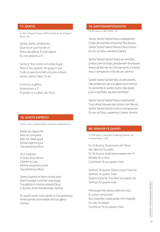 29
CÂNTICOS
PARA
PEQUENOS
GRUPOS
80. SENHOR TE QUERO
© 1995 Mercy / Vineyard Publishing (Admin. by
Vineyard Music USA)
Eu Te busco, Te procuro, oh Deus
No silencio Tu estás
Eu Te busco, toda hora espero em Ti
Revela-Te a mim
Conhecer-Te eu quero mais
Senhor, Te quero. Quero ouvir Tua voz
Senhor, Te quero mais
Quero tocar-Te. Tua face eu quero ver
Senhor, Te quero mais
Prosseguindo para o alvo eu vou,
A coroa conquistar
Vou lutando, nada pode me impedir,
Eu vou Te seguir
Conhecer-Te eu quero mais
77. SANTO
© 2001 Vineyard Songs (UK/Eire) (Admin. by Vineyard
Music UK)
Santo, Santo, poderoso
Que era e que há de vir
Deus da glória, És tão digno
Eu me prostro a Ti
Santo é Teu nome em todo lugar
Reto é Teu querer de graça e paz
Tudo o que tens feito é justo e bom
Santo, Santo Deus Tu és
A honra, a glória
Pertencem a Ti
O poder e o saber são Teus
78. SANTO ESPÍRITO
© 2011 Jesus Culture (Admin. by Jesus Culture Music)
Nada tão digno há
Para se comparar
Não há nada igual
Nossa esperança é
Tua presença Deus
Já vi e provei
O mais doce amor
Liberto eu sou
Minha vergonha se foi
Tua presença Deus
Santo Espírito és bem-vindo aqui
Vem inundar e encher este lugar
Tua glória é o nosso anseio Deus
e do Teu amor transbordar, Senhor
Eu quero estar mais atento a Tua presença
Vivenciando a bondade da Tua glória
Senhor
79. SANTO!SANTO!SANTO!
Hinário para o culto cristão - 02
Santo! Santo! Santo! Deus onipotente!
Cedo, de manhã, entoamosTeu louvor.
Santo! Santo! Santo! Nosso Deus triúno,
és um só Deus, excelso Criador.
Santo! Santo! Santo!Todos os remidos,
juntos com os anjos, proclamamTeu louvor.
Antes de formar-se o firmamento e a terra,
eras e sempre és e hás de ser, Senhor.
Santo! Santo! Santo! Nós, os pecadores,
não podemos ver tua glória sem tremor.
Tu somente és santo; outro não existe
puro e perfeito, excelso benfeitor.
Santo! Santo! Santo! Deus onipotente!
Tuas obras louvam teu nome com fervor.
Santo! Santo! Santo! Justo e compassivo!
És um só Deus, supremo Criador. Amém.
 