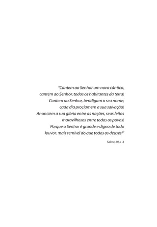 “Cantem ao Senhor um novo cântico;
cantem ao Senhor, todos os habitantes da terra!
Cantem ao Senhor, bendigam o seu nome;
cada dia proclamem a sua salvação!
Anunciem a sua glória entre as nações, seus feitos
maravilhosos entre todos os povos!
Porque o Senhor é grande e digno de todo
louvor, mais temível do que todos os deuses!”
Salmo 96.1-4
 