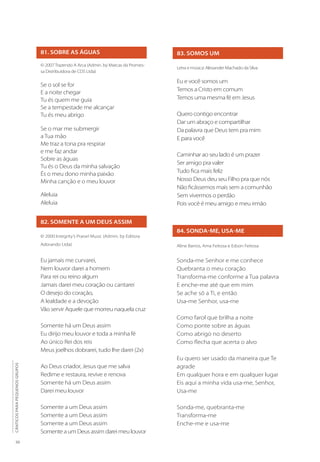 30
CÂNTICOS
PARA
PEQUENOS
GRUPOS
81. SOBRE AS ÁGUAS
© 2007 Trazendo A Arca (Admin. by Marcas da Promes-
sa Distribuidora de CDS Ltda)
Se o sol se for
E a noite chegar
Tu és quem me guia
Se a tempestade me alcançar
Tu és meu abrigo
Se o mar me submergir
a Tua mão
Me traz a tona pra respirar
e me faz andar
Sobre as águas
Tu és o Deus da minha salvação
És o meu dono minha paixão
Minha canção e o meu louvor
Aleluia
Aleluia
82. SOMENTE A UM DEUS ASSIM
© 2000 Integrity’s Praise! Music (Admin. by Editora
Adorando Ltda)
Eu jamais me curvarei,
Nem louvor darei a homem
Para rei ou reino algum
Jamais darei meu coração ou cantarei
O desejo do coração,
A lealdade e a devoção
Vão servir Aquele que morreu naquela cruz
Somente há um Deus assim
Eu dirijo meu louvor e toda a minha fé
Ao único Rei dos reis
Meus joelhos dobrarei, tudo lhe darei (2x)
Ao Deus criador, Jesus que me salva
Redime e restaura, revive e renova
Somente há um Deus assim
Darei meu louvor
Somente a um Deus assim
Somente a um Deus assim
Somente a um Deus assim
Somente a um Deus assim darei meu louvor
83. SOMOS UM
Letra e música: Alexander Machado da Silva
Eu e você somos um
Temos a Cristo em comum
Temos uma mesma fé em Jesus
Quero contigo encontrar
Dar um abraço e compartilhar
Da palavra que Deus tem pra mim
E para você
Caminhar ao seu lado é um prazer
Ser amigo pra valer
Tudo fica mais feliz
Nosso Deus deu seu Filho pra que nós
Não ficássemos mais sem a comunhão
Sem vivermos o perdão
Pois você é meu amigo e meu irmão
84. SONDA-ME, USA-ME
Aline Barros, Ama Feitosa e Edson Feitosa
Sonda-me Senhor e me conhece
Quebranta o meu coração
Transforma-me conforme a Tua palavra
E enche-me até que em mim
Se ache só a Ti, e então
Usa-me Senhor, usa-me
Como farol que brilha a noite
Como ponte sobre as águas
Como abrigo no deserto
Como flecha que acerta o alvo
Eu quero ser usado da maneira que Te
agrade
Em qualquer hora e em qualquer lugar
Eis aqui a minha vida usa-me, Senhor,
Usa-me
Sonda-me, quebranta-me
Transforma-me
Enche-me e usa-me
 