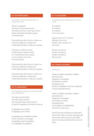 31
CÂNTICOS
PARA
PEQUENOS
GRUPOS
85. TÃO PROFUNDO
© 2010 Mercy / Vineyard Publishing (Admin. by
Vineyard Music USA)
Nada nos separará
Dos laços do Teu grande amor
De longe ouvimos o amor que chama
Paixão profunda, bondade e graça
Se derramando
É tão profundo, tão imenso e cobre-nos
É furioso, poderoso e abraça-nos
Só Ele pode devolver a vida aos corações
O Pai que seu Filho nos deu
O Filho que por todos morreu
em nós derrama amor e graça
e nos convida à Sua mesa
Nos alcançando
É tão profundo, tão imenso e cobre-nos
É furioso, poderoso e abraça-nos
Só Ele pode devolver a vida aos corações
É tão profundo, tão imenso e cobre-nos
É furioso, poderoso e abraça-nos
Só Ele pode devolver a vida aos corações
86. TE AGRADEÇO
© 1991 Shepherd’s Heart Music, Inc. (Admin. by Praise-
Charts Publishing, Inc.)
Por tudo o que tens feito,
Por tudo o que vais fazer
Por tuas promessas e tudo o que és
Eu queroTe agradecer com todo o meu ser
Te agradeço, meu Senhor
Te agradeço, meu Senhor
Te agradeço por me libertar e salvar
Por ter morrido em meu lugar
Te agradeço, Jesus,Te agradeço
Eu te agradeço.Te agradeço
87. TE EXALTAREI
© 2009 Hillsong Music Publishing (Admin. by Cia do
Louvor)
Te exaltarei
Te exaltarei
Te exaltarei
Tu és meu Deus
Seguro estou, em Ti, Senhor
Refúgio és pra mim
Amigo e Rei, amado meu
Tão Santo
Porque comigo és
Porque comigo és
Porque comigo és
Não temerei
88. TRABALHADORES
Daniel Souza
Todas as cidades, povoados e aldeias
percorria Jesus
Pregando o evangelho,
Ensinando e curando
Prosseguia Jesus
Vendo as multidões cheio de compaixão
A seara é grande demais.
Todas as cidades, povoados e aldeias
percorreremos
Pregando o evangelho,
Ensinando e curando
Prosseguiremos
Somos igreja, os trabalhadores
Somos Teu corpo Jesus.
Somos Teus pés andando em toda parte
Somos Tuas mãos curando e abençoando
Somos Teus olhos à procura dos aflitos
Somos Tua boca proclamando o reino de
Deus.
 