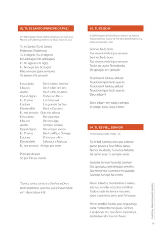 33
CÂNTICOS
PARA
PEQUENOS
GRUPOS
92.TU ÉS SANTO (PRÍNCIPE DA PAZ)
© 1994 Imboden Music (Admin. by Music Services, Inc.)
Martha Jo Publishing (Admin. by Music Services, Inc.)
Tu és Santo (Tu és Santo)
Poderoso (Poderoso)
Tu és digno (Tu és digno)
De adoração (de adoração)
Eu Te sigo (eu Te sigo)
Eu Te ouço (eu Te ouço)
Para sempre (para sempre)
Te amarei (Te amarei)
E eu canto 	 Ele é o meu Senhor
E louvo 	 Ele é o Rei dos reis
Ao Rei 	 Ele é o Pai de amor
Que é digno 	 Poderoso Deus
Eu O amo 	 É o Emanuel
E adoro 	 É o grande Eu Sou
Diante dEle 	 Ele é o Cordeiro
Eu me prostro Que me salvou
E eu canto 	 Ele vivo está
E louvo 	 Ele ressurgiu
Ao Rei 	 Sempre reinará
Que é digno 	 Ele sempre existiu
Eu O amo 	 Ele é o Alfa, o Ômega
E adoro 	 O início e o fim
Diante dele 	 Salvador e Messias
Eu me prostro Amigo pra mim
Príncipe da paz
Só por Ele eu viverei
93. TU ÉS BOM
© 2001 Integrity’s Praise! Music (Admin. by Editora
Adorando Ltda) Sound Of The New Breed (Admin. by
Editora Adorando Ltda)
Senhor, Tu és bom,
Tua misericórdia é pra sempre
Senhor, Tu és bom,
Tua misericórdia é pra sempre
Todos os povos Te exaltarão,
De geração em geração
Te adorarei! Aleluia, aleluia!
Te adorarei por tudo que és 	
Te adorarei! Aleluia, aleluia!
Te adorarei por tudo que és
Deus é bom!
Deus é bom em todo o tempo
O tempo todo Deus é bom
94. TU ÉS FIEL, SENHOR
Hinário para o culto cristão - 25
Tu és fiel, Senhor, meu pai celeste;
pleno poder a Teus filhos darás;
Nunca mudaste, Tu nunca faltaste;
tal como eras, Tu sempre serás.
Tu és fiel, Senhor! Tu és fiel, Senhor!
Dia após dia, com bênçãos sem fim;
Tua mercê me sustenta e me guarda.
Tu és fiel, Senhor, fiel a mim.
Flores e frutos, montanhas e mares,
sol, lua, estrelas nos céus a brilhar;
Tudo criaste na terra e nos ares,
todo o universo vem, pois Te louvar.
Pleno perdão Tu dás, paz, segurança;
cada momento me guias, Senhor,
E no porvir, oh, que doce esperança,
desfrutarei do Teu rico favor.
“Santo, santo, santo é o Senhor, o Deus
todo-poderoso, que era, que é e que há de
vir”. (Apocalipse 4.8)
 