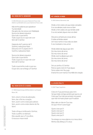 34
CÂNTICOS
PARA
PEQUENOS
GRUPOS
95. VEM DE TI, SENHOR
© 2002 Ministerio de Louvor Diante do Trono Ltda
(Admin. by Ministério de Louvor Diante do Trono Ltda)
Não tenho palavras pra agradecer
Tua bondade
Dia após dia me cercas com fidelidade
Nunca me deixes esquecer
Que tudo o que tenho
Tudo o que sou e o que vier a ser
Vem deTi, Senhor
Dependo deTi, preciso deTi
Sozinho, nada posso fazer.
Descanso emTi, espero emTi
Sozinho, nada posso fazer.
Nunca me deixes esquecer
Que tudo o que tenho
Tudo o que sou e o que vier a ser
Vem deTi, Senhor
Tudo o que tenho, tudo o que sou
O que vier a ser entrego aTi Senhor
96. VEM ESTA É A HORA
© 1998 Vineyard Songs (UK/Eire) (Admin. by Vineyard
Music UK)
Vem, esta é a hora da adoração;
Vem, dar a Ele teu coração;
Vem, assim como estás para adorar;
Vem, assim como estás diante do Pai.
Vem!
Toda a língua confessará o Senhor,
Todo o joelho se dobrará.
Mas aquele que a Ti escolher,
O tesouro maior terá!!
97. VINDE A MIM
© 2003 Editora Adorando Ltda
Vinde a mim, todos vós que estais cansados
E eu vos aliviarei, tudo novo eu farei
Vinde a mim, todos vós que tendes sede
E eu vos saciarei, águas vivas vos darei
Descanso achareis pra vossas almas
E todas as feridas sararei
Um novo nome e nova vida vos darei
E vos mostrarei o meu amor
Vinde, bebei das águas que vêm
Do meu trono de amor,
Do meu trono de amor
Vinde, vivei na alegria que vem
Do meu trono de amor,
Do meu trono de amor
Sim, eu venho aTi, Senhor
Pois eu quero viver emTuas águas
Tomo sobre mimTeu jugo
Ensina-me a ser manso e humilde de coração
9. VIVER PRA TI
© 2007 Tiago Suguihara
Creio emTuas promessas para mim
Sei que estás comigo aonde quer que eu vá
Creio queTua mão pra sempre me guiará
que não há maior prazer queTe adorar
Mais vale um dia emTua casa
Do que mil em outro lugar
Quero viver praTi
Quero viver praTi
Quero viver praTi
Quero viver praTi
Te entrego os meus planos e os meus dons
Minha vida ofereço aTi, Jesus
 