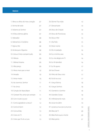 5
CÂNTICOS
PARA
PEQUENOS
GRUPOS
1. Abra os olhos do meu coração
2. Acima de tudo
3. Aclame ao Senhor
4. A Deus demos glória
5. Adorador
6. Adoramos o Cordeiro
7. Agnus Dei
8. Ainda que a figueira
9. A Jesus Cristo contarei tudo
10. Aleluia
11. Aleluia hosana
12. Alto preço
13. Alvos mais que a neve
14. Amado
15. Amor maior
16. Ao orarmos, Senhor
17. Ao único
18. Canção do Apocalipse
19. Cantarei Teu amor pra sempre
20. Com muito Louvor
21. Como agradecer a Jesus?
22. Como é bom
23. Comunhão
24. Creio em Ti
25. Creio que Tu és a cura
26. Dá-me Tua visão
27. Descansarei
28. Deus da Criação
29. Deus de Promessas
30. Deus é fiel
31. Dia Feliz
32. Doce nome
33. Ele é exaltado
34. Eu e minha casa
35. Eu me alegro em Ti
36. Eu Te bendirei
37. Eu Te quero
38. Faz Chover
39. Filho do Deus vivo
40. Foi lá na cruz
41. Graça Eterna
42. Graças Senhor
43. Grande é o Senhor
44. Grandes Coisas
45. Infinitamente mais
46. Leva-me além
47. Levana a tua voz e anuncia
48. Mais de Ti
49. Mais forte que a morte
50. Mais perto
ÍNDICE
07
07
07
07
08
08
08
08
09
09
09
09
10
10
10
11
11
11
11
12
12
12
13
13
13
13
14
14
14
15
15
15
16
16
16
16
17
17
17
17
18
18
18
18
19
19
19
20
20
21
 