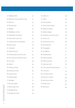 6
CÂNTICOS
PARA
PEQUENOS
GRUPOS
51. Majestoso Rei
52. Mais eu sei em que tenho crido
53. Me ama
54. Me derramar
55. Milagre
56. Multiplicar o Amor
57. Nada além do sangue
58. Nome bom, doce a fé
59. Nossa fé Jesus contemplará
60. Nosso Deus
61. O adorem
62. Oferta de amor
63. O Rei da Glória, o Rei dos reis
64. Ouvi contar a história de Jesus
65. Pai nosso
66. Pela fé
67. Poder pra salvar
68. Porque vivo está
69. Quanto amor
70. Quebrantado
71. Raridade
72. Rei das nações
73. Reina sobre mim
74. Rendido estou
75. Rompendo em fé
76. Salmo 19
77. Santo
78. Santo Espírito
79. Santo! Santo! Santo!
80. Senhor Te quero
81. Sobre as águas
82. Somente a um Deus assim
83. Somos um
84. Sonda-me, usa-me
85. Tão profundo
86. Te agradeço
87. Te exaltarei
88. Trabalhadores
89. Tudo é possível
90. Tudo o que sou
91. Tudo vem de Ti
92. Tu és santo (Príncipe da paz)
93. Tu és bom
94. Tu és fiel, Senhor
95 Vem de Ti, Senhor
96. Vem esta é a hora
97. Vinde a mim
98. Viver pra Ti
21
21
22
22
22
22
23
23
23
24
24
25
25
25
26
26
26
26
27
27
27
28
28
28
28
28
29
29
29
29
30
30
30
30
31
31
31
31
32
32
32
33
33
33
34
34
34
34
 