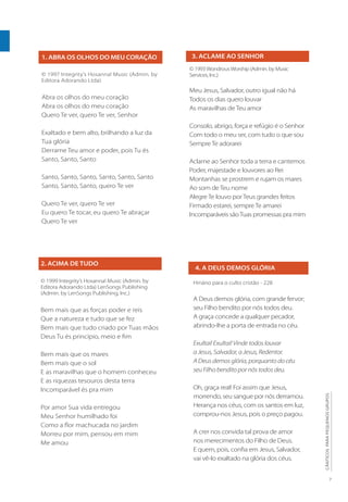 7
CÂNTICOS
PARA
PEQUENOS
GRUPOS
1. ABRA OS OLHOS DO MEU CORAÇÃO
© 1997 Integrity’s Hosanna! Music (Admin. by
Editora Adorando Ltda)
Abra os olhos do meu coração
Abra os olhos do meu coração
Quero Te ver, quero Te ver, Senhor
Exaltado e bem alto, brilhando a luz da
Tua glória
Derrame Teu amor e poder, pois Tu és
Santo, Santo, Santo
Santo, Santo, Santo, Santo, Santo, Santo
Santo, Santo, Santo, quero Te ver
Quero Te ver, quero Te ver
Eu quero Te tocar, eu quero Te abraçar
Quero Te ver
3. ACLAME AO SENHOR
© 1993WondrousWorship (Admin. by Music
Services, Inc.)
Meu Jesus, Salvador, outro igual não há
Todos os dias quero louvar
As maravilhas de Teu amor
Consolo, abrigo, força e refúgio é o Senhor
Com todo o meu ser, com tudo o que sou
Sempre Te adorarei
Aclame ao Senhor toda a terra e cantemos
Poder, majestade e louvores ao Rei
Montanhas se prostrem e rujam os mares
Ao som de Teu nome
Alegre Te louvo por Teus grandes feitos
Firmado estarei, sempre Te amarei
Incomparáveis sãoTuas promessas pra mim
2. ACIMA DE TUDO
© 1999 Integrity’s Hosanna! Music (Admin. by
Editora Adorando Ltda) LenSongs Publishing
(Admin. by LenSongs Publishing, Inc.)
Bem mais que as forças poder e reis
Que a natureza e tudo que se fez
Bem mais que tudo criado por Tuas mãos
Deus Tu és princípio, meio e fim
Bem mais que os mares
Bem mais que o sol
E as maravilhas que o homem conheceu
E as riquezas tesouros desta terra
Incomparável és pra mim
Por amor Sua vida entregou
Meu Senhor humilhado foi
Como a flor machucada no jardim
Morreu por mim, pensou em mim
Me amou
4. A DEUS DEMOS GLÓRIA
Hinário para o culto cristão - 228
A Deus demos glória, com grande fervor;
seu Filho bendito por nós todos deu.
A graça concede a qualquer pecador,
abrindo-lhe a porta de entrada no céu.
Exultai! Exultai! Vinde todos louvar
a Jesus, Salvador, a Jesus, Redentor.
A Deus demos glória, porquanto do céu
seu Filho bendito por nós todos deu.
Oh, graça real! Foi assim que Jesus,
morrendo, seu sangue por nós derramou.
Herança nos céus, com os santos em luz,
comprou-nos Jesus, pois o preço pagou.
A crer nos convida tal prova de amor
nos merecimentos do Filho de Deus.
E quem, pois, confia em Jesus, Salvador,
vai vê-lo exaltado na glória dos céus.
 