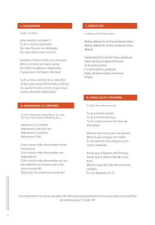 8
CÂNTICOS
PARA
PEQUENOS
GRUPOS
5. ADORADOR
Jorge Camargo
Esta canção é só para Ti
Tu és o motivo primeiro
Do meu louvor, da adoração
Do meu amor mais sincero
Levanto minhas mãos no santuário
Elevo a minha voz para cantar
De toda Tua glória e majestade
E graça que me fazem declarar
Tu és o meu Senhor (És o meu Rei)
A Teus pés estou (Prostrado, ó Deus)
Eu quero Te servir (Com o que sou)
Como adorador (Adorador)
7. AGNUS DEI
© 1990 Sony/ATV Milene Music
Aleluia, aleluia! Ao Senhor poderoso Deus
Aleluia, aleluia! Ao Senhor poderoso Deus
Aleluia!
Santo! Santo! É o Senhor Deus, poderoso.
Digno de louvor, digno de louvor
Tu és Santo! Santo!
É o Senhor,Deus, poderoso
Digno de louvor, digno de louvor
Amém.
8. AINDA QUE A FIGUEIRA
© 2009 Editora Adorando Ltda
Tu és a minha porção
Tu és a minha herança
Tu és o meu socorro nos dias de
tribulação
Mesmo que meus pais me deixem
Mesmo que amigos me traiam
Eu sei que em Seus braços eu en-
contro salvação
Ainda que a figueira não floresça
Ainda que a videira não dê o seu
fruto
Mesmo que não haja alimento nos
campos
Eu me alegrarei em Ti
6. ADORAMOS O CORDEIRO
© 1991 Shepherd’s Heart Music, Inc. (Ad-
min. by PraiseCharts Publishing, Inc.)
Adoramos o Cordeiro
Adoramos o Rei dos reis
Adoramos o Cordeiro
Adoramos o Rei
Com nossas mãos levantadas rende-
mos louvor
Com nossas mãos levantadas nos
regozijamos
Com nossas mãos levantadas ao céu
Nós dizemos ao mundo que ama-
mos o nosso Rei
Ôu,ôu,ôu nós amamos o nosso Rei
“Se confessarmos os nossos pecados, ele é fiel e justo para perdoar os nossos pecados e nos purificar
de toda injustiça.” (1 João 19)
 