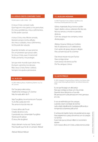 9. A JESUS CRISTO CONTAREI TUDO 11. ALELUIA HOSANA
12. ALTO PREÇO
10. ALELUIA
Hinário para o culto cristão - 350
A Jesus Cristo contarei tudo
Que haja em meu peito a me perturbar;
Os meus problemas, meus sofrimentos,
Só Ele pode suavizar.
A Jesus Cristo, meu Mestre amado,
Narrarei sempre minha aflição;
Aos meus cuidados, meus sofrimentos,
Só Ele pode dar solução.
Quando tentado, sei que preciso
De um protetor que possa valer;
Só Jesus Cristo, que é invencível
Pode, portanto, me proteger.
Sei que este mundo quer atrair-me,
Do bom caminho me desviar;
Mas Jesus Cristo, forte e zeloso,
Sempre me ajuda a perseverar.
© 2003 Trazendo A Arca (Admin. by Marcas da
Promessa Distribuidora de CDS Ltda)
Glória, majestade, força, honra e poder
Sejam dados a Jesus, soberano Rei dos reis
Na cruz venceu a morte e o pecado
destruiu
Com seu sangue nos comprou, nossa
dívida pagou
Aleluia, Hosana, Glórias ao Cordeiro
NósTe adoramos e aTi celebramos
Com ações de graça, danças e alegria
Pois convém louvar-Te ó Senhor
Das trevas trouxe-nos praTua luz
Para contigo reinar
Livre acesso nós temos ao Pai
PorTeu sangue, ó Jesus
© 2001 Integrity’s Hosanna! Music (Admin. by Editora Ado-
rando Ltda) Lifesong/Brazil (Admin. by Editora Adorando
Ltda)
Euseiquefoipagoumaltopreço
Paraquecontigoeufosseummeuirmão
QuandoJesusderramouaSuavida
Elepensavaemti,Elepensavaemmim,pensava
emnós
EnosviaredimidosporSeusangue,
LutandoobomcombatedoSenhor
Ladoaladotrabalhando,SuaIgrejaedificando,e
rompendoasbarreiraspeloamor
EnaforçadoEspíritoSantonósproclamamosaqui
Quepagaremosopreçodesermosumsócoração
noSenhor
Epormaisqueastrevasmilitemenostentem
separar
ComnossosolhosemCristo,unidosiremosandar
© 2003 Hillsong Music Publishing (Admin. by Cia
do Louvor)
PorTua graça salvo estou
Totalmente entregue aTi, Senhor
Não há nada além deTi
VejoTua glória, me encontro emTua paz
Tu és fiel, cuidas de mim
Teu amor é a luz do meu ser
E meus olhos vãoTe ver
Criador da terra e céu
E prostrado vou contemplarTua glória
Viverei praTe adorar
Ó Jesus, Rei da glória!
Anjos clamam numa voz:“Santo, Santo”
Para Aquele que há de vir cantarei: Aleluia!
Aleluia! Aleluia! Aleluia!
9
CÂNTICOS
PARA
PEQUENOS
GRUPOS
 