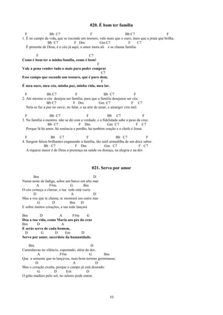 020. É bom ter família
  F               Bb C7                       F                    Bb C7                      F
1. É no campo da vida, que se esconde um tesouro, vale mais que o ouro, mais que a prata que brilha.
                 Bb C7             F Dm            Gm C7             F      C7
   É presente de Deus, é o céu já aqui, o amor mora ali e se chama família.

       F                               C7
Como é bom ter a minha família, como é bom!
                                             F
Vale a pena vender tudo o mais para poder comprar
                                               C7
Esse campo que esconde um tesouro, que é puro dom.
                                               F
É meu ouro, meu céu, minha paz, minha vida, meu lar.

  F              Bb C7               F                  Bb C7               F
2. Até mesmo o céu desejou ser família, para que a família desejasse ser céu.
                 Bb C7             F Dm               Gm C7                F C7
   Nela se faz a paz no ouvir, no falar, e na arte de amar, o amargor vira mel.

  F               Bb C7                   F             Bb C7                   F
3. Na família a mentira não se dá com a verdade, e a fidelidade sabe o peso da cruz.
                 Bb C7               F Dm               Gm C7              F C7
   Porque lá há amor, há renúncia e perdão, há também oração e o chefe é Jesus.

  F               Bb C7                   F                    Bb C7              F
4. Surgem falsos brilhantes enganando a família, tão sutil armadilha de um doce sabor.
              Bb C7               F Dm                 Gm C7                 F C7
   A riqueza maior é de Deus a presença na saúde ou doença, na alegria e na dor.



                                              021. Servo por amor
       Bm                                     D
Numa noite de fadiga, sobre um barco em alto mar
         A       F#m            G        Bm
O céu começa a clarear, a tua rede está vazia
       D                         A            D
Mas a voz que te chama, te mostrará um outro mar
         G         D            Bm D
E sobre muitos corações, a tua rede lançará

Bm          D          A      F#m      G
Doa a tua vida, como Maria aos pés da cruz
Bm        D             A
E serás servo de cada homem,
 D          G       D     Em        D
Servo por amor, sacerdote da humanidade.

    Bm                                       D
Caminhavas no silêncio, esperando, além da dor,
         A              F#m                 G       Bm
Que a semente que tu lançavas, num bom terreno germinasse.
        D                        A              D
Mas o coração exulta, porque o campo já está dourado:
         G          D       Em            D
O grão maduro pelo sol, no seleiro pode entrar.




                                                          10
 
