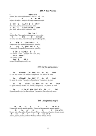 248. A Tua Palavra
G                             D/F# Em7 D
Senhor, Tua Palavra transforma o meu co.....ra.....ção,
C                   D             C     G D4
retira o de pedra e um novo, de carne, eu posso sentir.

 C D/C G           Em7 C D G G7/4/9
Para amar, pra Te adorar e ser mais feliz,
 C D/C G           Em7 C D7/4/9 G E7/4/9
para amar, pra Te adorar e ser mais feliz.

 A                          E/G# F#m E
Senhor, Tua Palavra alimenta o meu co.....ra......ção,
   D               E/D            E      A E7/4/9
me sinto mais forte, mais sábio e disposto a Te agradar.

D        E/D      A    F#m7 Bm7 E A
Pra ser mais Teu, então Te servir e ser mais ﬁel.
D         E/D     A     F#m7 Bm7 E A
Pra ser mais Teu, então Te servir e ser mais ﬁel.

    D E/D A F#m7 Bm7 E            A
Tua Palavra é vida   viva em meu viver. (bis)
    D E/D A F#m7
Tua Palavra é viva,
     Bm7 E          DE A
és meu Deus falando comi..i..go.


                                            249. Eu vim para escutar

     Dm       A7 Dm D7 Gm Bb/C F7+ Bb                  A7       Dm9
Eu vim para escutar Tua palavra, Tua palavra, Tua palavra de amor.

    Dm        A7 Dm D7 Gm Bb/C F7+ Bb                  A7       Dm9
Eu gosto de escutar Tua palavra, Tua palavra, Tua palavra de amor.

    Dm        A7      Dm D7 Gm Bb/C F7+ Bb                  A7       Dm9
Eu quero entender melhor Tua palavra, Tua palavra, Tua palavra de amor.

    Dm          A7 Dm D7 Gm Bb/C F7+ Bb A7                         Dm9
O mundo ainda vai viver Tua palavra, Tua palavra, Tua palavra de amor.




                                            250. Uma grande alegria

       D       Em        A7       D              G            D          Em A7 D
Uma grande alegria, aleluia, aleluia / O anjo de Deus anuncia, aleluia, aleluia
         D         Em        A7        D                G              D    Em A7 D
Nasceu hoje o Salvador, aleluia, aleluia / Nosso irmão, nosso Senhor, aleluia, aleluia
  D       Em        A7       D          G        D       Em A7 D
Aleluia, aleluia, aleluia, aleluia / Aleluia, aleluia, aleluia, aleluia




                                                           101
 