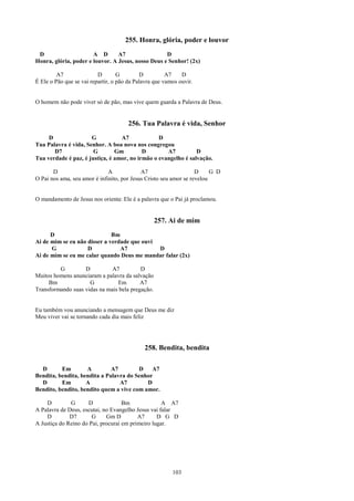 255. Honra, glória, poder e louvor
 D                     A D       A7                 D
Honra, glória, poder e louvor. A Jesus, nosso Deus e Senhor! (2x)

         A7               D        G         D         A7    D
É Ele o Pão que se vai repartir, o pão da Palavra que vamos ouvir.


O homem não pode viver só de pão, mas vive quem guarda a Palavra de Deus.


                                       256. Tua Palavra é vida, Senhor
     D                G           A7             D
Tua Palavra é vida, Senhor. A boa nova nos congregou
       D7              G        Gm         D        A7          D
Tua verdade é paz, é justiça, é amor, no irmão o evangelho é salvação.

       D                      A             A7                     D     G D
O Pai nos ama, seu amor é infinito, por Jesus Cristo seu amor se revelou


O mandamento de Jesus nos orienta: Ele é a palavra que o Pai já proclamou.


                                                  257. Ai de mim
      D                       Bm
Ai de mim se eu não disser a verdade que ouvi
      G             D            A7           D
Ai de mim se eu me calar quando Deus me mandar falar (2x)

         G         D          A7          D
Muitos homens anunciaram a palavra da salvação
     Bm              G          Em        A7
Transformando suas vidas na mais bela pregação.


Eu também vou anunciando a mensagem que Deus me diz
Meu viver vai se tornando cada dia mais feliz




                                             258. Bendita, bendita

  D       Em        A         A7        D    A7
Bendita, bendita, bendita a Palavra do Senhor
  D       Em        A            A7        D
Bendito, bendito, bendito quem a vive com amor.

    D         G      D              Bm              A A7
A Palavra de Deus, escutai, no Evangelho Jesus vai falar
    D         D7       G     Gm D         A7      D G D
A Justiça do Reino do Pai, procurai em primeiro lugar.




                                                         103
 