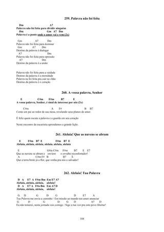 259. Palavra não foi feita
  Dm                         A7
Palavra não foi feita para dividir ninguém
  Dm                       Gm A7 Dm
Palavra é a ponte onde o amor vai e vem (2x)

 Gm              A7          Dm
Palavra não foi feita para dominar
 Gm           A7        Dm
Destino da palavra é dialogar
 A7                          Dm
Palavra não foi feita para opressão
  A7                    Dm
Destino da palavra é a união


Palavra não foi feita para a vaidade
Destino da palavra é a eternidade
Palavra na foi feita pra cair no chão
Destino da palavra é o coração


                                           260. A vossa palavra, Senhor
   E              C#m      F#m         B7        E
A vossa palavra, Senhor, é sinal de interesse por nós (2x)

    C#m                      A      F#                     B B7
Como um pai ao redor de sua mesa, revelando seus planos de amor.

É feliz quem escuta a palavra e a guarda em seu coração

Neste encontro da eucaristia aprendamos a grande lição.


                                      261. Aleluia! Que as nuvens se abram
  E       F#m B7 E                    F#m B7 E
Aleluia, aleluia, aleluia, aleluia, aleluia, aleluia

 E                            G#m C#m F#m             B7      E E7
Que as nuvens se abram e enviem           o orvalho reconfortador!
 A                C#m F# B                  B7      E
Que a terra brote já a flor, que venha pra nós o salvador!



                                             262. Aleluia! Tua Palavra
 D A E7 A F#m Bm             Em E7 A7
Aleluia, aleluia, aleluia,   aleluia!
 D A E7 A F#n Bm             Em A7 D
Aleluia, aleluia, aleluia,   aleluia!

 G    D          G         D       G                D       E7       A
Tua Palavra me envia a caminho / Em missão ao mundo teu amor anunciar
G         D             G            D       G      D               A7     D
Eu não temerei, nesta jornada vais comigo / Sigo a tua voz pra este povo libertar!




                                                          104
 