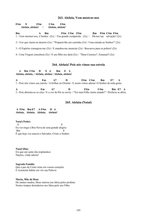 263. Aleluia, Vem mostrar-nos
F#m       E          F#m        C#m         F#m
      Aleluia, aleluia!  /      Aleluia, aleluia!

Bm                   A    Bm            F#m C#m F#m              Bm F#m C#m F#m
1 - Vem mostrar-nos, ó Senhor (2x) / Tua grande compaixão (2x) / Dá-nos tua salvação! (2x)

2 - Voz que clama no deserto (2x) / "Preparai-lhe um caminho (2x) / Uma estrada ao Senhor!" (2x)

3 - O Espírito consagrou-me (2x) / E mandou-me anunciar (2x) / Boa-nova para os pobres! (2x)

4 - Uma Virgem conceberá (2x) / E um filho nos dará (2x) / "Deus Conosco", Emanuel! (2x)


                                    264. Aleluia! Pois nós vimos sua estrela
   A Bm C#m D                 E A       Bm E A
Aleluia, aleluia, / Aleluia, aleluia / Aleluia, aleluia!

A                        Em         A7           D              F#m C#m          Bm       E7     A
1 - Pois nós vimos sua estrela / A brilhar no Oriente / E assim vimos adorar/ O Senhor de toda gente.

A                       Em         A7              D              F#m          C#m         Bm E7 A
2 - Pois abriram-se os céus / E a voz do Pai se ouviu: / "Eis meu Filho muito amado!" / Profecia se abriu.


                                                 265. Aleluia (Natal)

A F#m Bm E7 A F#m           D A
Aleluia, Aleluia, Aleluia, Aleluia!


Natal (Noite)
 A                                        E
Eu vos trago a Boa Nova de uma grande alegria:
Bm                                          E
É que hoje vos nasceu o Salvador, Cristo o Senhor.




Natal (Dia)
Eis que um santo dia resplandece
Nações, vinde adorar!


Sagrada Família
Que a paz de Cristo reine em vossos corações
E ricamente habite em vós sua Palavra


Maria, Mãe de Deus
De muitos modos, Deus outrora nos falou pelos profetas
Nestes tempos derradeiros nos falou pelo seu Filho.




                                                           105
 
