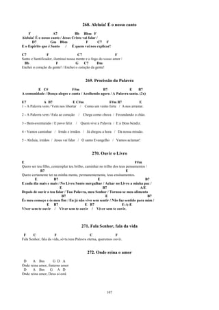 268. Aleluia! É o nosso canto
    F               A7            Bb Bbm F
Aleluia! É o nosso canto / Jesus Cristo vai falar /
      D7           Gm Bbm                 F        C7 F
E o Espírito que é Santo     /   É quem vai nos explicar!

C7               F                    C7                      F
Santo e Santificador, iluminai nossa mente e o fogo do vosso amor /
 Bb                     F            G   C7       Dm
Enchei o coração da gente! / Enchei o coração da gente!


                                              269. Procissão da Palavra
         E C#                 F#m                B7               E     B7
A comunidade / Dança alegre e canta / Acolhendo agora / A Palavra santa. (2x)

E7             A B7              E C#m               F#m B7              E
1 - A Palavra vem / Vem nos libertar / Como um vento forte / A nos arrastar.

2 - A Palavra vem / Fala ao coração       / Chega como chuva / Fecundando o chão.

3 - Bem-aventurado / E povo feliz     /    Quem vive a Palavra / E a Deus bendiz.

4 - Vamos caminhar / Irmãs e irmãos / Já chegou a hora / Da nossa missão.

5 - Aleluia, irmãos / Jesus vai falar / O santo Evangelho / Vamos aclamar!


                                                  270. Ouvir o Livro
E                                                                            F#m
Quero ser teu filho, contemplar teu brilho, caminhar no trilho dos teus pensamentos /
            B7                                                          E
Quero certamente ter na minha mente, permanentemente, teus ensinamentos.
        E             B7                           E                               B7
E cada dia mais e mais / No Livro Santo mergulhar / Achar no Livro a minha paz /
                          E                            B7                       A/E
Depois de ouvir o teu falar / Tua Palavra, meu Senhor / Tornou-se meu alimento
                           B7                            E                            B7
És meu começo e és meu fim / Eu já não vivo sem sentir / Não faz sentido para mim /
                  E B7                      E B7                     E-A-E
Viver sem te ouvir / Viver sem te ouvir / Viver sem te ouvir.



                                           271. Fala Senhor, fala da vida
 F     C              F                         C               F
Fala Senhor, fala da vida, só tu tens Palavra eterna, queremos ouvir.


                                               272. Onde reina o amor
 D     A Bm         G D A
Onde reina amor, fraterno amor
 D     A Bm G A D
Onde reina amor, Deus aí está




                                                           107
 