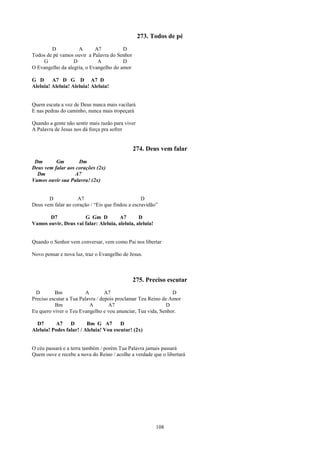 273. Todos de pé
        D           A       A7          D
Todos de pé vamos ouvir a Palavra do Senhor
    G             D          A          D
O Evangelho da alegria, o Evangelho do amor

G D      A7 D G D A7 D
Aleluia! Aleluia! Aleluia! Aleluia!


Quem escuta a voz de Deus nunca mais vacilará
E nas pedras do caminho, nunca mais tropeçará

Quando a gente não sentir mais razão para viver
A Palavra de Jesus nos dá força pra sofrer


                                              274. Deus vem falar
 Dm       Gm        Dm
Deus vem falar aos corações (2x)
  Dm              A7
Vamos ouvir sua Palavra! (2x)


       D            A7                            D
Deus vem falar ao coração / “Eis que findou a escravidão”

       D7             G Gm D           A7       D
Vamos ouvir, Deus vai falar: Aleluia, aleluia, aleluia!


Quando o Senhor vem conversar, vem como Pai nos libertar

Novo pensar e nova luz, traz o Evangelho de Jesus.



                                              275. Preciso escutar
  D       Bm            A         A7                           D
Preciso escutar a Tua Palavra / depois proclamar Teu Reino de Amor
           Bm             A        A7                        D
Eu quero viver o Teu Evangelho e vou anunciar, Tua vida, Senhor.

  D7      A7     D       Bm G A7        D
Aleluia! Podes falar! / Aleluia! Vou escutar! (2x)


O céu passará e a terra também / porém Tua Palavra jamais passará
Quem ouve e recebe a nova do Reino / acolhe a verdade que o libertará




                                                          108
 