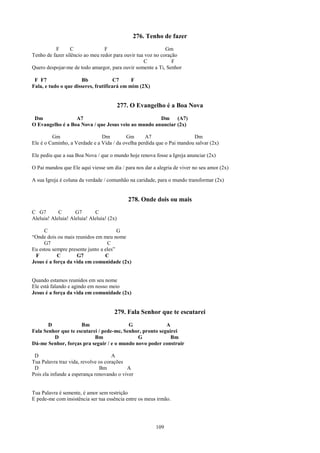 276. Tenho de fazer
          F       C              F                           Gm
Tenho de fazer silêncio ao meu redor para ouvir tua voz no coração
                                                   C            F
Quero despojar-me de todo amargor, para ouvir somente a Ti, Senhor

 F F7                 Bb              C7     F
Fala, e tudo o que disseres, frutificará em mim (2X)


                                           277. O Evangelho é a Boa Nova
 Dm               A7                                 Dm (A7)
O Evangelho é a Boa Nova / que Jesus veio ao mundo anunciar (2x)

         Gm                    Dm         Gm       A7                   Dm
Ele é o Caminho, a Verdade e a Vida / da ovelha perdida que o Pai mandou salvar (2x)

Ele pediu que a sua Boa Nova / que o mundo hoje renova fosse a Igreja anunciar (2x)

O Pai mandou que Ele aqui viesse um dia / para nos dar a alegria de viver no seu amor (2x)

A sua Igreja é coluna da verdade / comunhão na caridade, para o mundo transformar (2x)


                                              278. Onde dois ou mais
C G7        C       G7       C
Aleluia! Aleluia! Aleluia! Aleluia! (2x)

     C                                 G
“Onde dois ou mais reunidos em meu nome
     G7                           C
Eu estou sempre presente junto a eles”
  F         C       G7           C
Jesus é a força da vida em comunidade (2x)


Quando estamos reunidos em seu nome
Ele está falando e agindo em nosso meio
Jesus é a força da vida em comunidade (2x)


                                      279. Fala Senhor que te escutarei
       D             Bm                   G               A
Fala Senhor que te escutarei / pede-me, Senhor, pronto seguirei
         D                 Bm                G              Bm
Dá-me Senhor, forças pra seguir / e o mundo novo poder construir

 D                                   A
Tua Palavra traz vida, revolve os corações
 D                             Bm          A
Pois ela infunde a esperança renovando o viver


Tua Palavra é semente, é amor sem restrição
E pede-me com insistência ser tua essência entre os meus irmão.




                                                        109
 