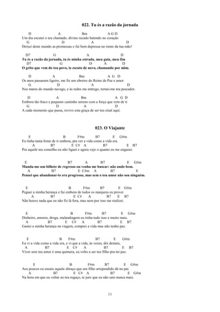 022. Tu és a razão da jornada
    D                   A              Bm              AGD
Um dia escutei o teu chamado, divino recado batendo no coração
  G                       D                  A                     D
Deixei deste mundo as promessas e fui bem depressa no rumo da tua mão!

  D7                G                    A                    D
Tu és a razão da jornada, tu és minha estrada, meu guia, meu fim
  D7                   G                   D       A           D
O grito que vem do teu povo, te escuto de novo, chamando por mim.

    D               A                Bm                 A G D
Os anos passaram ligeiro, me fiz um obreiro do Reino de Paz e amor.
    G                  D                     A                      D
Nos mares do mundo navego, e às redes me entrego, tornei-me teu pescador.

   D                  A               Bm                      A G D
Embora tão fraco e pequeno caminho sereno com a força que vem de ti
   G                  D                A                      D
A cada momento que passa, revivo esta graça de ser teu sinal aqui.



                                               023. O Viajante
    E                       B         F#m         B7         E G#m
Eu tinha tanta fome de ir embora, pra ver a vida como a vida era.
       A           B7            E C# A                B7             E B7
Pra aquele teu conselho eu não liguei e agora vejo o quanto eu me enganei.


 E                          B7         A        B7              E G#m
Manda-me um bilhete de regresso ou venha me buscar: não ando bem.
   A             B7               E C#m A             B7             E
Pensei que abandonar-te era progresso, mas sem o teu amor não sou ninguém.


  E                           B         F#m        B7          E G#m
Peguei a minha herança e fui embora de todos os manjares eu provei
     A            B7              E C#      A           B7     E B7
Não houve nada que eu não fiz lá fora, mas nem por isso me realizei.


  E                            B        F#m         B7          E G#m
Dinheiro, amores, droga, malandragem eu tinha tudo isso e muito mais.
  A              B7         E C#      A          B7             E B7
Gastei a minha herança na viagem, comprei a vida mas não tenho paz.


   E                     B      F#m                B7          E     G#m
Eu vi a vida como a vida era, e vi que a vida, às vezes, dói demais,
 A             B7              E C#        A             B7          E B7
Viver sem teu amor é uma quimera, eu volto a ser teu filho pra ter paz.


       E                       B             F#m        B7          E G#m
Aos poucos eu ensaio aquele abraço que um filho arrependido dá no pai.
    A               B7            E C# A                    B7         E G#m
Na hora em que eu voltar ao teu regaço, te juro que eu não saio nunca mais.



                                                        11
 