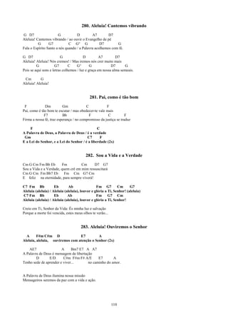 280. Aleluia! Cantemos vibrando
G D7                   G           D         A7        D7
Aleluia! Cantemos vibrando / ao ouvir o Evangelho de pé
          G      G7           C G° G              D7        G
Fala o Espírito Santo a nós quando / a Palavra acolhemos com fé.

G D7                     G              D          A7        D7
Aleluia! Aleluia! Nós cremos! / Mas iremos nós crer muito mais
         G           G7        C    G°       G            D7      G
Pois se aqui sons e letras colhemos / luz e graça em nossa alma semeais.

 Cm        G
Aleluia! Aleluia!


                                            281. Pai, como é tão bom
 F             Dm         Gm             C            F
Pai, como é tão bom te escutar / mas obedecer-te vale mais
              F7          Bb               F           C           F
Firma a nossa fé, traz esperança / no compromisso da justiça se traduz

     F                                         C
A Palavra de Deus, a Palavra de Deus / é a verdade
 Gm                                     C7       F
E a Lei do Senhor, e a Lei do Senhor / é a liberdade (2x)


                                         282. Sou a Vida e a Verdade
Cm G Cm Fm Bb Eb         Fm         Cm     D7 G7
Sou a Vida e a Verdade, quem crê em mim ressuscitará
Cm G Cm Fm Bb7 Eb         Fm Cm G7 Cm
E feliz na eternidade, para sempre viverá!

C7 Fm Bb             Eb        Ab                Fm G7         Cm      G7
Aleluia (aleluia) / Aleluia (aleluia), louvor e glória a Ti, Senhor! (aleluia)
C7 Fm Bb             Eb       Ab                 Fm G7 Cm
Aleluia (aleluia) / Aleluia (aleluia), louvor e glória a Ti, Senhor!

Creio em Ti, Senhor da Vida: És minha luz e salvação
Porque a morte foi vencida, estes meus olhos te verão...


                                      283. Aleluia! Ouviremos o Senhor
  A      F#m C#m D               E7         A
Aleluia, aleluia, ouviremos com atenção o Senhor (2x)

    AE7                 A     Bm7 E7 A A7
A Palavra de Deus é mensagem de libertação
        D       E/D      C#m F#m F# A/E       E7       A
Tenho sede de aprender e viver...       no caminho do amor.


A Palavra de Deus ilumina nossa missão
Mensageiros seremos da paz com a vida e ação.




                                                           110
 