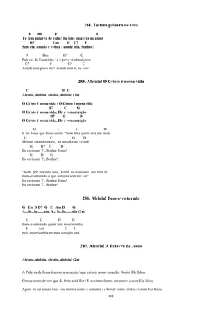 284. Tu tens palavra de vida
    F     Bb        F                          C
Tu tens palavra de vida / Tu tens palavras de amor
    D7             Gm       C C7        F
Sem ela, amada e vivida / aonde iria, Senhor?

  A          Dm              G7         C
Falavas da Eucaristia / e o povo te abandonou
 C7               F             C#       C
Aonde esse povo iria? Aonde sem ti, eu vou?


                                             285. Aleluia! O Cristo é nossa vida
  G                         D G
Aleluia, aleluia, aleluia, aleluia! (2x)

O Cristo é nossa vida / O Cristo é nossa vida
                 B7        C       G
O Cristo é nossa vida, Ele é ressurreição
                  B7      C          D
O Cristo é nossa vida, Ele é ressurreição

        G               C            G                D
E foi Jesus que disse assim: “Será feliz quem crer em mim;
 G                 C              G       D
Mesmo estando morto, no meu Reino viverá”
     G       B7 C         D
Eu creio em Ti, Senhor Jesus!
     G       D     G
Eu creio em Ti, Senhor!


“Vem, põe tua mão aqui, Tomé, tu duvidaste, não tens fé
Bem-aventurado o que acredita sem me ver”
Eu creio em Ti, Senhor Jesus!
Eu creio em Ti, Senhor!


                                                 286. Aleluia! Bem-aventurado
G Em D D7 G E Am D                         G
A... le...lu.......uia, A... le...lu.......uia (2x)

  G         C          D        G
Bem-aventurado quem tem misericórdia
  E        Am              D     G
Pois misericórdia no meu coração terá


                                               287. Aleluia! A Palavra de Jesus

Aleluia, aleluia, aleluia, aleluia! (2x)


A Palavra de Jesus é como a semente / que cai em nosso coração: Assim Ele falou.

Cresce como árvore que dá fruto e dá flor / E nos transforma em amor: Assim Ele falou

Agora eu sei aonde vou: vou morrer como a semente / e brotar como cristão: Assim Ele falou
                                                              111
 