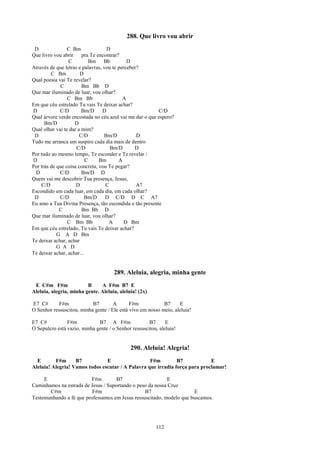 288. Que livro vou abrir
 D               C Bm               D
Que livro vou abrir     pra Te encontrar?
                 C          Bm Bb            D
Através de que letras e palavras, vou te perceber?
         C Bm          D
Qual poesia vai Te revelar?
             C          Bm Bb D
Que mar iluminado de luar, vou olhar?
                 C Bm Bb                   A
Em que céu estrelado Tu vais Te deixar achar?
D            C/D        Bm/D      D                      C/D
Qual árvore verde encostada no céu azul vai me dar o que espero?
      Bm/D          D
Qual olhar vai te dar a mim?
 D                     C/D        Bm/D           D
Tudo me arranca um suspiro cada dia mais de dentro
                     C/D             Bm/D       D
Por tudo ao mesmo tempo, Te esconder e Te revelar /
D                         C     Bm       A
Por trás de que coisa concreta, vou Te pegar?
 D           C/D        Bm/D D
Quem vai me descobrir Tua presença, Jesus,
    C/D              D             C             A7
Escondido em cada luar, em cada dia, em cada olhar?
 D           C/D          Bm/D     D C/D D C A7
Eu amo a Tua Divina Presença, tão escondida e tão presente
             C          Bm Bb D
Que mar iluminado de luar, vou olhar?
                 C Bm Bb             A      D Bm
Em que céu estrelado, Tu vais Te deixar achar?
            G A D Bm
Te deixar achar, achar
            G A D
Te deixar achar, achar...


                                      289. Aleluia, alegria, minha gente
 E C#m F#m               B     A F#m B7 E
Aleluia, alegria, minha gente. Aleluia, aleluia! (2x)

E7 C#       F#m            B7        A       F#m            B7     E
O Senhor ressuscitou, minha gente / Ele está vivo em nosso meio, aleluia!

E7 C#           F#m           B7 A F#m                B7      E
O Sepulcro está vazio, minha gente / o Senhor ressuscitou, aleluia!


                                             290. Aleluia! Alegria!
  E       F#m      B7           E                  F#m         B7            E
Aleluia! Alegria! Vamos todos escutar / A Palavra que irradia força para proclamar!

     E                   F#m         B7                     E
Caminhamos na estrada de Jesus / Suportando o peso da nossa Cruz
       C#m                F#m                    B7                   E
Testemunhando a fé que professamos em Jesus ressuscitado, modelo que buscamos.




                                                         112
 
