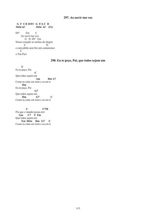 297. Ao ouvir tua voz
 G F C/E D/F# G F/A C D
Alelu ia!     Alelu ia! (2x)

D#°      Em       C
    Ao ouvir tua voz,
        G D D#° Em
Nosso coração se encheu de alegria
        C                   D
e com júbilo sem fim nós cantaremos
    C
a Tua Paz!

                                  298. Eu te peço, Pai, que todos sejam um
      C
Eu te peço, Pai
                 C
Que todos sejam um
                  Am        Dm A7
Como tu estás em mim e eu em ti
      Dm
Eu te peço, Pai
                 G7
Que todos sejam um
      Dm          G7           C
Como tu estás em mim e eu em ti


          C             C7M
Pra que o mundo possa crer
   Gm      C7 F Fm
Que todos sejam um
     Em D#m Dm G7           C
Como tu estás em mim e eu em ti




                                                    115
 