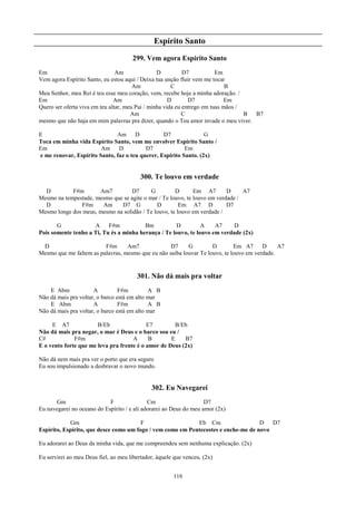 Espírito Santo
                                      299. Vem agora Espírito Santo
Em                              Am               D          D7           Em
Vem agora Espírito Santo, eu estou aqui / Deixa tua unção fluir vem me tocar
                                       Am              C                     B
Meu Senhor, meu Rei é teu esse meu coração, vem, recebe hoje a minha adoração. /
Em                             Am                     D       D7             Em
Quero ser oferta viva em teu altar, meu Pai / minha vida eu entrego em tuas mãos /
                                      Am                    C                      B B7
mesmo que não haja em mim palavras pra dizer, quando o Teu amor invade o meu viver.

E                             Am D               D7               G
Toca em minha vida Espírito Santo, vem me envolver Espírito Santo /
Em                      Am     D          D7              Em
e me renovar, Espírito Santo, faz o teu querer, Espírito Santo. (2x)


                                          300. Te louvo em verdade
  D         F#m       Am7         D7       G         D       Em A7        D     A7
Mesmo na tempestade, mesmo que se agite o mar / Te louvo, te louvo em verdade /
  D            F#m     Am     D7 G           D         Em A7 D            D7
Mesmo longe dos meus, mesmo na solidão / Te louvo, te louvo em verdade /

       G             A     F#m           Bm          D          A    A7     D
Pois somente tenho a Ti, Tu és a minha herança / Te louvo, te louvo em verdade (2x)

 D                       F#m      Am7              D7     G         D        Em A7      D     A7
Mesmo que me faltem as palavras, mesmo que eu não saiba louvar Te louvo, te louvo em verdade.


                                        301. Não dá mais pra voltar
    E Abm             A          F#m         A B
Não dá mais pra voltar, o barco está em alto mar
    E Abm             A          F#m         A B
Não dá mais pra voltar, o barco está em alto mar

     E A7              B/Eb                E7         B/Eb
Não dá mais pra negar, o mar é Deus e o barco sou eu /
C#            F#m                    A      B       E    B7
E o vento forte que me leva pra frente é o amor de Deus (2x)

Não dá nem mais pra ver o porto que era seguro
Eu sou impulsionado a desbravar o novo mundo.


                                              302. Eu Navegarei
      Gm                    F                Cm                     D7
Eu navegarei no oceano do Espírito / e ali adorarei ao Deus do meu amor (2x)

            Gm                          F                   Eb Cm                   D   D7
Espírito, Espírito, que desce como um fogo / vem como em Pentecostes e enche-me de novo

Eu adorarei ao Deus da minha vida, que me compreendeu sem nenhuma explicação. (2x)

Eu servirei ao meu Deus fiel, ao meu libertador, àquele que venceu. (2x)


                                                       116
 