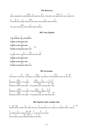 303. Brisa leve
  E                       G#m A                  E                       G#m A            E
 Quero mergulhar nas profundezas do Espírito de Deus, e descobrir suas riquezas em meu coração (2x)

 E       B A         E          G#m                      A               E
 É tão lindo, tão simples. Brisa leve tão suave, doce Espírito Santo de Deus...

                  C#m           A               E
 Tão suave, brisa leve, doce Espírito Santo de Deus...


                                                304. Vem, Espírito
         C       F         C
 Vem, Espírito, oh, vem Espírito.
   F              C
 Sozinho eu não posso mais
   F              C
 Sozinho eu não posso mais
   F              G          C          G7
 Sozinho eu não posso mais viver.

      C              G        Am              G
 Eu quero amar, eu quero ser aquilo que Deus quer
    F             C
 Sozinho eu não posso mais
    F             C
 Sozinho eu não posso mais
    F             G            C
 Sozinho eu não posso mais viver.


                                                  305. Invocamos
  E             E7      C#m           G#m          A              C#m               B B7
Invocamos o Teu nome / Invocamos o Teu poder / Invocamos a Tua presença no meio de nós. (2x)

E           G#m            A            C#m        B         A B
Manifesta, Senhor, o Teu poder /      Manifesta, Senhor, a Tua força /
E           G#m           A                  C#m            A      B7
Manifesta, Senhor neste lugar / o Teu grande amor, que tudo pode curar.

E            G#m           A              C#m       B      A B
Manifesta, Senhor, o Teu poder / Com prodígios, milagres, sinais /
E           G#m            A                  C#m            A      B7
Manifesta, Senhor, neste lugar / o Teu grande amor, que tudo pode curar.



                                      306. Espírito enche a minha vida
C Am Dm                 G      F             C         F              C           F       G          C G7
Espírito enche a minha vida, enche-me com o teu poder pois de ti eu quero ser, Espírito enche o meu ser.

F          G            Em Am       F           G     C
As minhas mãos eu quero levantar e em teu louvor te adorar.
F       G            Em Am F             G C
Meu coração eu quero derramar diante do teu altar.




                                                          117
 