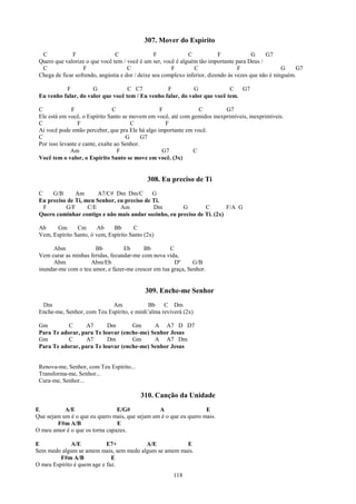307. Mover do Espírito
  C            F                C                 F            C            F             G    G7
 Quero que valorize o que você tem / você é um ser, você é alguém tão importante para Deus /
  C                F                  C                 F        C                  F                 G    G7
 Chega de ficar sofrendo, angústia e dor / deixe seu complexo inferior, dizendo às vezes que não é ninguém.

           F          G             C C7           F          G             C   G7
 Eu venho falar, do valor que você tem / Eu venho falar, do valor que você tem.

 C             F                 C                 F              C        G7
 Ele está em você, o Espírito Santo se movem em você, até com gemidos inexprimíveis, inexprimíveis.
 C               F                      C            F
 Aí você pode então perceber, que pra Ele há algo importante em você.
 C                                    G      G7
 Por isso levante e cante, exalte ao Senhor.
              Am                   F                G7         C
 Você tem o valor, o Espírito Santo se move em você. (3x)


                                             308. Eu preciso de Ti
 C    G/B      Am       A7/C# Dm Dm/C        G
 Eu preciso de Ti, meu Senhor, eu preciso de Ti.
   F       G/F      C/E         Am           Dm        G        C        F/A G
 Quero caminhar contigo e não mais andar sozinho, eu preciso de Ti. (2x)

 Ab    Gm       Cm       Ab    Bb       C
 Vem, Espírito Santo, ó vem, Espírito Santo (2x)

       Abm             Bb          Eb      Bb        C
 Vem curar as minhas feridas, fecundar-me com nova vida,
       Abm           Abm/Eb                            Dº      G/B
 inundar-me com o teu amor, e fazer-me crescer em tua graça, Senhor.


                                            309. Enche-me Senhor
  Dm                         Am             Bb    C Dm
 Enche-me, Senhor, com Teu Espírito, e minh’alma reviverá (2x)

 Gm         C      A7      Dm       Gm      A A7 D D7
 Para Te adorar, para Te louvar (enche-me) Senhor Jesus
 Gm         C      A7      Dm       Gm      A A7 Dm
 Para Te adorar, para Te louvar (enche-me) Senhor Jesus


 Renova-me, Senhor, com Teu Espírito...
 Transforma-me, Senhor...
 Cura-me, Senhor...

                                          310. Canção da Unidade
E          A/E                  E/G#            A                  E
Que sejam um é o que eu quero mais, que sejam um é o que eu quero mais.
        F#m A/B                 E
O meu amor é o que os torna capazes.

E             A/E           E7+         A/E           E
Sem medo algum se amem mais, sem medo algum se amem mais.
         F#m A/B              E
O meu Espírito é quem age e faz.
                                                        118
 